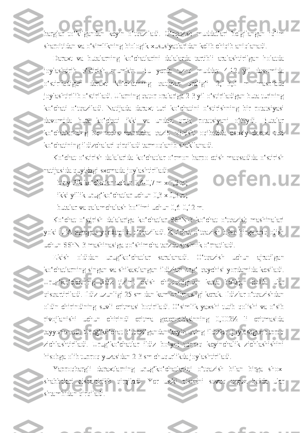 barglar   to‘kilgandan   keyin   o‘tqaziladi.   O‘tqazish   muddatlari   belgilangan   iqlim
sharoitidan va o‘simlikning biologik xususiyatlaridan kelib chiqib aniqlanadi.
Daraxt   va   butalarning   ko‘chatlarini   dalalarda   tartibli   aralashtirilgan   holatda
joylashtirib   o‘stirish   mumkin.   Bu   yerda   uzoq   muddat   4-12   yil   davomida
o‘stiriladigan   daraxt   ko‘chatining   qatorlar   oralig‘i   2,1-3,0   m   masofada
joylashtirilib o‘stiriladi. Ularning qator oralariga 2-3 yil o‘stiriladigan buta turining
ko‘chati   o‘tqaziladi.   Natijada   daraxt   turi   ko‘chatini   o‘stirishning   bir   rotatsiyasi
davomida   buta   ko‘chati   ikki   va   undan   ortiq   rotatsiyani   o‘taydi.   Butalar
ko‘chatlarining   bir   necha   marotaba   qazib   olinishi   oqibatida   asosiy   daraxt   turi
ko‘chatining ildizchalari qirqiladi tarmoqlanib shakllanadi.
Ko‘chat   o‘stirish   dalalarida   ko‘chatlar   o‘rmon   barpo   etish   maqsadida   o‘stirish
natijasida quyidagi sxemada joylashtiriladi:
- bir yillik ko‘chatlar uchun 0,6-0,7 m x 0,2 m;
- ikki yillik urug‘ko‘chatlar uchun 0,3 x 0,3 m;
- butalar va qalamchalash bo‘limi uchun 0,6-0,12 m.
Ko‘chat   o‘stirish   dalalariga   ko‘chatlar   SShN-3   ko‘chat   o‘tqazish   mashinalari
yoki LPA agregati yordamida o‘tqaziladi. Ko‘chat o‘tqazish bilan birga ariq olish
uchun SShN-3 mashinasiga qo‘shimcha tarzda soshnik o‘rnatiladi.
Ekish   oldidan   urug‘ko‘chatlar   saralanadi.   O‘tqazish   uchun   ajratilgan
ko‘chatlarning singan va shikastlangan ildizlari bog‘ qaychisi yordamida kesiladi.
Urug‘ko‘chatning   ildiz   tizimi   ekish   chuqurligidan   katta   bo‘lgan   holda   ular
qisqartiriladi. Ildiz uzunligi 25 sm dan kam bo‘lmasligi kerak. Ildizlar o‘tqazishdan
oldin   chirindining   suvli   eritmasi   botiriladi.   O‘simlik   yaxshi   tutib   qolishi   va   o‘sib
rivojlanishi   uchun   chirindi   eritma   geteroauksinning   0,002%   li   eritmasida
tayyorlanadi. Urug‘ko‘chat o‘tqazilgandan keyin uning ildizlari joylashgan tuproq
zichlashtiriladi.   Urug‘ko‘chatlar   ildiz   bo‘yni   tuproq   keyinchalik   zichlashishini
hisobga olib tuproq yuzasidan 2-3 sm chuqurlikda joylashtiriladi.
Yaproqbargli   daraxtlarning   urug‘ko‘chatlarini   o‘tqazish   bilan   birga   shox-
shabbalari   qisqartirilib   qirqiladi.   Yer   ustki   qismini   sovuq   urgan   holda   ular
shtambidan qirqiladi. 