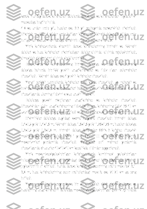 kerak. Bunday daraxt ko‘chatlari dalalarda daraxt turi va ko‘chatlardan foydalanish
maqsadiga bog‘liq holda
4-8   va   undan   ortiq   yil,   butalar   esa   2-3   yil   mobaynida   parvarishlab   o‘stiriladi.
O‘stirish muddati 4 yildan ortiq bo‘lgan ko‘chatlar ikkinchi dalaga, 8 yildan ortiq
bo‘lganlari esa uchinchi dalaga ko‘chirib o‘tqazib parvarishlanadi.
Yirik   ko‘chatzorlarda   shtambli   daraxt   ko‘chatlarining   birinchi   va   ikkinchi
dalalari   va   buta   ko‘chatlari   o‘stiriladigan   dalalar   alohida-   alohida   rejalashtiriladi,
almashlab ekish tizimi alohida shakllantiriladi.
Daraxt   shtambli   ko‘chatlarining   birinchi   dalasiga   va   buta   ko‘chatlarining
dalasiga   bahorda   bir-ikki   yoshli   urug‘ko‘chatlar   va   ildiz   olgan   qalamchalar
o‘tqaziladi. Ikkinchi dalaga esa 4 yoshli ko‘chatlar o‘tqaziladi.
Yengil   tarkibli   tuproqlarda   ko‘chatlar   faqat   kuzda   o‘tqaziladi.   Ig-   nabargli   va
boshqa issiqsevar daraxt va buta turlari bahorda o‘tqazilishi tavsiya etiladi. Kuzda
o‘tqazilganda ularning ildizini sovuq urushi mumkin.
Dalalarga   yaxshi   rivojlangan   urug‘ko‘chat   va   ko‘chatlar   o‘tqaziladi.
O‘tqazishdan oldin urug‘ko‘chatning ildizi 18-20 sm, ko‘chatning ildizi 35-40 sm
uzunlikda qoldirilib, ortiqchasi qirqiladi va chirindining suvli eritmasiga botiriladi.
O‘simliklar   dalalarga   quyidagi   sxema   bo‘yicha   o‘tqaziladi:   birinchi   dalaga
0,4x0,9 yoki 0,4x1,5 m; ikkinchi dalaga 1,5x1,5 yoki 1,75x1,75 m; butalar dalasiga
0,3x0,9   yoki   0,2x0,8   m.   Birinchi   dalaga   ko‘chatlar   SShN-3   ko‘chat   o‘tqazish
mashinasida,   ikkinchi   dalaga   MPS-1   yoki   KYaU-100   va   KPYaSh-60   mashina
mexanizmlari   yordamida   o‘tqaziladi.   Ko‘chatlar   qo‘l   mehnati   yordamida
o‘tqazilganda chuqurlar 40x40x40 sm kattalikda oldindan tayyorlanadi.
Yirik   mexanizatsiyalashtirilgan   ko‘chatzorlarda   kombinatsi-   yalashtirilgan
holatda,   ya’ni   bir   dalada   turli   yoshdagi   daraxt   ko‘chati   bilan   birga   buta   ko‘chati
joylashtirilib o‘ stiriladi. Bunda daraxt  ko‘chatlari  qatorining oraliq masofasi  2,1-
2,8   m,   buta   ko‘chatlarining   qator   oraliqlaridagi   masofa   esa   70-70   sm   ga   teng
bo‘ladi.
Yagona   texnologik   jarayonda   va   bir   xil   almashlab   ekish   tizimida   daraxt   va
butalarning urug‘ko‘chatini dalalarga mexani- zatsiyalashtirilgan (SShN-3) holatda 