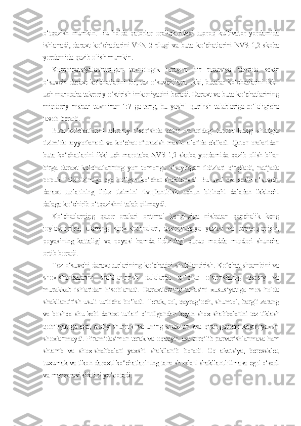 o‘tqazish   mumkin.   Bu   holda   qatorlar   oraliqlaridagi   tuproq   kultivator   yordamida
ishlanadi,   daraxt   ko‘chatlarini   VPN-2   plugi   va   buta   ko‘chatlarini   NVS-1,2   skoba
yordamida qazib olish mumkin.
Kombinatsiyalashtirilgan   texnologik   jarayon   bir   rotatsiya   davrida   sekin
o‘suvchi daraxt ko‘chatlarini bir, tez o‘suvchilarni ikki, butalar ko‘chatlarini ikki-
uch marotaba takroriy o‘stirish imkoniyatini beradi. Daraxt va buta ko‘chatlarining
miqdoriy   nisbati   taxminan   1:7   ga   teng,   bu   yashil   qurilish   talablariga   to‘laligicha
javob beradi.
Buta   ko‘chatlarini   takroriy   o‘stirishda   qator   oralaridagi   tuproq   kuzgi   shudgor
tizimida tayyorlanadi va ko‘chat o‘tqazish mashinalarida ekiladi. Qator oralaridan
buta  ko‘chatlarini  ikki-uch  marotaba   NVS-1,2  skoba   yordamida  qazib  olish  bilan
birga   daraxt   ko‘chatlarining   yon   tomonga   o‘sayotgan   ildizlari   qirqiladi,   natijada
popuk  ildiz  tizimiga   ega  bo‘lgan   ko‘chat  shakllanadi.  Bu   usul  esa   sekin  o‘suvchi
daraxt   turlarining   ildiz   tizimini   rivojlantirish   uchun   birinchi   daladan   ikkinchi
dalaga ko‘chirib o‘tqazishni talab qilmaydi.
Ko‘chatlarning   qator   oralari   optimal   kengligiga   nisbatan   qanchalik   keng
joylashtirilsa,   ularning   shox-shabbalari,   assimilatsiya   yuzasi   va   tarmoqlanishi,
poyasining   kattaligi   va   poyasi   hamda   ildizidagi   quruq   modda   miqdori   shuncha
ortib boradi.
Tez o‘suvchi daraxt turlarining ko‘chatini shakllantirish. Ko‘chat shtambini va
shox-shabbalarini   shakllantirish   dalalarda   ko‘chat   o‘stirishning   asosiy   va
murakkab   ishlaridan   hisoblanadi.   Daraxtlarning   tanasini   xususiyatiga   mos   holda
shakllantirish usuli turlicha bo‘ladi. Terak, tol, qayrag‘och, shumtol, bargli zarang
va boshqa shu kabi daraxt turlari qirqilgandan keyin shox-shabbalarini tez tiklash
qobiliyatiga   ega,   oddiy   shumtol   va   uning   shakllari   esa   qirqilgandan   keyin   yaxshi
shoxlanmaydi. Piramidasimon terak va oqqayin esa qirqilib parvarishlanmasa ham
shtamb   va   shox-shabbalari   yaxshi   shakllanib   boradi.   Oq   akatsiya,   beressklet,
tuxumak va tikon daraxti ko‘chatlarining tana shoxlari shakllantirilmasa egri o‘sadi
va manzarasi sifatini yo‘qotadi. 