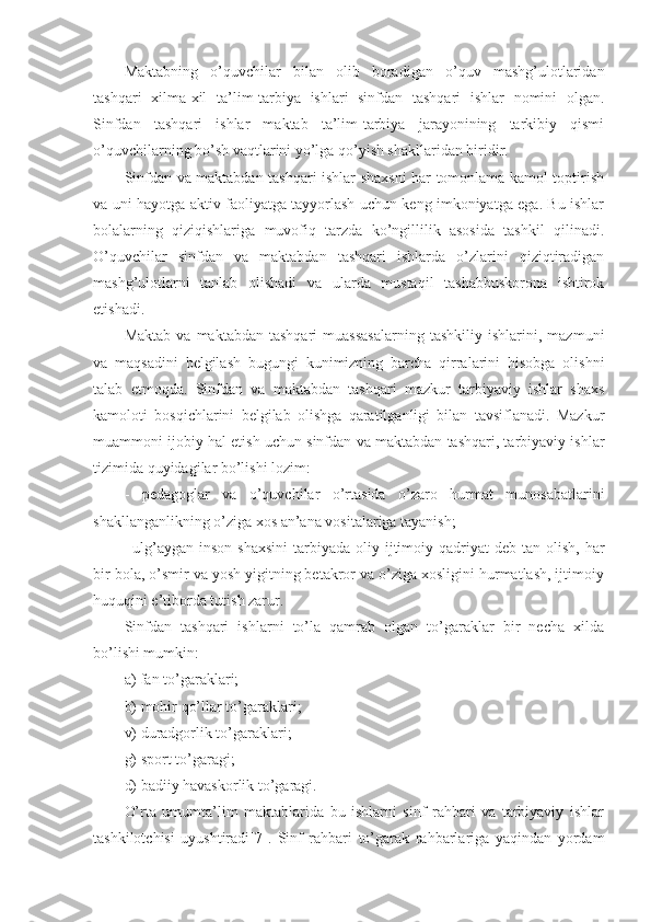 Maktabning   o’quvchilar   bilan   olib   boradigan   o’quv   mashg’ulotlaridan
tashqari   xilma-xil   ta’lim-tarbiya   ishlari   sinfdan   tashqari   ishlar   nomini   olgan.
Sinfdan   tashqari   ishlar   maktab   ta’lim-tarbiya   jarayonining   tarkibiy   qismi
o’quvchilarning bo’sh vaqtlarini yo’lga qo’yish shakllaridan biridir.
Sinfdan va maktabdan tashqari ishlar shaxsni har tomonlama kamol toptirish
va uni hayotga aktiv faoliyatga tayyorlash uchun keng imkoniyatga ega. Bu ishlar
bolalarning   qiziqishlariga   muvofiq   tarzda   ko’ngillilik   asosida   tashkil   qilinadi.
O’quvchilar   sinfdan   va   maktabdan   tashqari   ishlarda   o’zlarini   qiziqtiradigan
mashg’ulotlarni   tanlab   olishadi   va   ularda   mustaqil   tashabbuskorona   ishtirok
etishadi.
Maktab   va   maktabdan   tashqari   muassasalarning   tashkiliy   ishlarini,   mazmuni
va   maqsadini   belgilash   bugungi   kunimizning   barcha   qirralarini   hisobga   olishni
talab   etmoqda.   Sinfdan   va   maktabdan   tashqari   mazkur   tarbiyaviy   ishlar   shaxs
kamoloti   bosqichlarini   belgilab   olishga   qaratilganligi   bilan   tavsiflanadi.   Mazkur
muammoni ijobiy hal etish uchun sinfdan va maktabdan tashqari, tarbiyaviy ishlar
tizimida quyidagilar bo’lishi lozim:
-   pedagoglar   va   o’quvchilar   o’rtasida   o’zaro   hurmat   munosabatlarini
shakllanganlikning o’ziga xos an’ana vositalariga tayanish;
– ulg’aygan  inson  shaxsini   tarbiyada  oliy ijtimoiy qadriyat   deb tan  olish,  har
bir bola, o’smir va yosh yigitning betakror va o’ziga xosligini hurmatlash, ijtimoiy
huquqini e’tiborda tutish zarur.
Sinfdan   tashqari   ishlarni   to’la   qamrab   olgan   to’garaklar   bir   necha   xilda
bo’lishi mumkin:
a) fan to’garaklari;
b) mohir qo’llar to’garaklari;
v) duradgorlik to’garaklari;
g) sport to’garagi;
d) badiiy havaskorlik to’garagi.
O’rta   umumta’lim   maktablarida   bu   ishlarni   sinf   rahbari   va   tarbiyaviy   ishlar
tashkilotchisi   uyushtiradi[7].   Sinf   rahbari   to’garak   rahbarlariga   yaqindan   yordam 