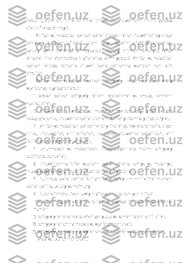 beradi. Qiziqishlari,  intilishlari   bir   xil  bo’lgan o’z  o’quvchilarini  biror   to’garakka
a’zo bo’lishga chorlaydi.
Sinfdan va maktabdan tashqari  tashkil  qilingan ishlar  o’quvchilar  hayotidagi
tarbiyaviy   faoliyatni   to’ldiradi.   Ularni   dunyo   qarashini   to’g’ri   shakllanishiga,
axloqiy   kamol   topishiga   ko’maklashadi.   Nazariy   bilimlarni   amaliyot,   ishlab
chiqarish bilan chambarchas bog’lanishiga zamin yaratadi. Sinfdan va maktabdan
tashqari   ishlarga   rahbarlik   qiluvchi   tashkilotchilarning   vazifalari   ham   ko’p
qirralidir. 
Sinfdan   va   maktabdan   tashqari   tarbiyaviy   ishlar   tashkilotchisining
vazifalariga quyidagilar kiradi:
1. darsdan   tashqari   tarbiyaviy   ishlarni   rejalashtirish   va   amalga   oshirishni
nazorat qilish;
2. o’quvchilarning   sinfdan   va   maktabdan   tashqari   ko’p   qirrali   ishlarni
pedagogik jamoa, o’quvchilar tashkilotlari sinf faollari yordamida yo’lga qo’yish;
3. sinfdan va maktabdan tashqari ishlar yo’nalishiga bevosita rahbarlik qilgan
holda,   o’qituvchilar,   sinf   rahbarlari,   ota-onalar,   o’quvchilar   tashkilotlari,   sinf
faollariga uslubiy yordam ko’rsatish;
4. umummaktab   va   maktablararo   o’tkaziladigan   eng   muhim   tarbiyaviy
tadbirlarda qatnashish;
5. o’quvchilarning   bo’sh   vaqtlarini   tashkil   qilishda   tarbiya   va   madaniyat
muassasalari hamda jamoatchilik kuchidan keng foydalanish;
6. bu borada tashkilotchilar faolligini uchta asosiy tomonini ko’rish mumkin:
tashkilotchilik, uslubiy va ma’muriy.
7. bular ko’pincha o’zaro uzviy bog’langan holda namoyon bo’ladi. 
Tashkilotchining   tashkilotchilik   faoliyatiga   quyidagi   bir   qator   ishlarni   kiritish
mumkin:
1) tarbiyaviy ishlar sohasida erishilgan yutuq va kamchiliklarni tahlil qilish;
2) tarbiyaviy ishlarning maqsad va vazifalarini aniqlash;
3) tarbiyaviy, ommaviy-siyosiy ishlarni rejalashtirish va ularning mazmuni, 
shakl va usullarini aniqlash; 