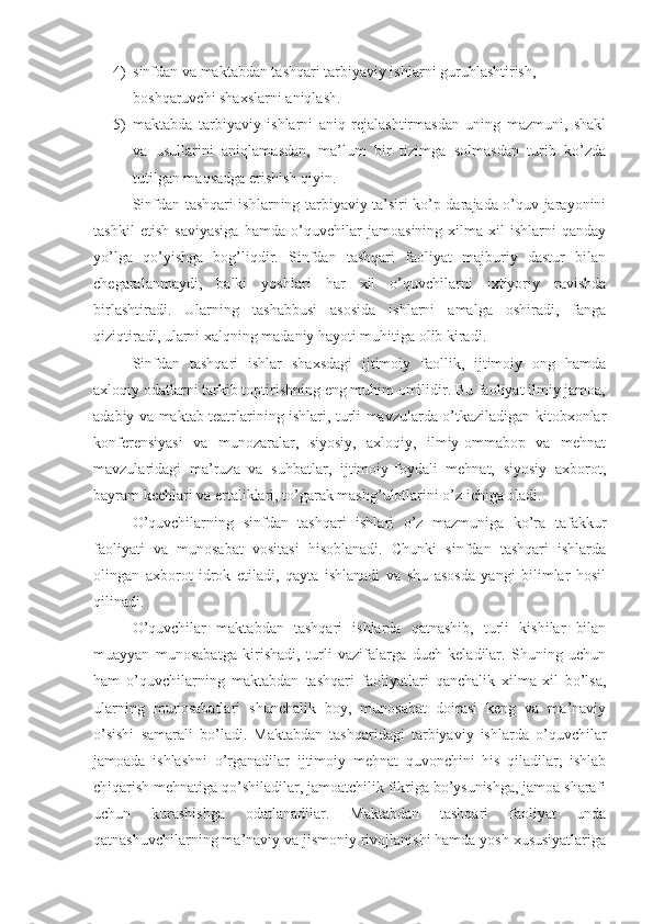 4) sinfdan va maktabdan tashqari tarbiyaviy ishlarni guruhlashtirish, 
boshqaruvchi shaxslarni aniqlash.
5) maktabda   tarbiyaviy   ishlarni   aniq   rejalashtirmasdan   uning   mazmuni,   shakl
va   usullarini   aniqlamasdan,   ma’lum   bir   tizimga   solmasdan   turib   ko’zda
tutilgan maqsadga erishish qiyin.
Sinfdan tashqari ishlarning tarbiyaviy ta’siri ko’p darajada o’quv jarayonini
tashkil   etish   saviyasiga   hamda   o’quvchilar   jamoasining   xilma-xil   ishlarni   qanday
yo’lga   qo’yishga   bog’liqdir.   Sinfdan   tashqari   faoliyat   majburiy   dastur   bilan
chegaralanmaydi,   balki   yoshlari   har   xil   o’quvchilarni   ixtiyoriy   ravishda
birlashtiradi.   Ularning   tashabbusi   asosida   ishlarni   amalga   oshiradi,   fanga
qiziqtiradi, ularni xalqning madaniy hayoti muhitiga olib kiradi.
Sinfdan   tashqari   ishlar   shaxsdagi   ijtimoiy   faollik,   ijtimoiy   ong   hamda
axloqiy odatlarni tarkib toptirishning eng muhim omilidir. Bu faoliyat ilmiy jamoa,
adabiy va maktab teatrlarining ishlari, turli mavzularda o’tkaziladigan kitobxonlar
konferensiyasi   va   munozaralar,   siyosiy,   axloqiy,   ilmiy-ommabop   va   mehnat
mavzularidagi   ma’ruza   va   suhbatlar,   ijtimoiy-foydali   mehnat,   siyosiy   axborot,
bayram kechlari va ertaliklari, to’garak mashg’ulotlarini o’z ichiga oladi.
O’quvchilarning   sinfdan   tashqari   ishlari   o’z   mazmuniga   ko’ra   tafakkur
faoliyati   va   munosabat   vositasi   hisoblanadi.   Chunki   sinfdan   tashqari   ishlarda
olingan   axborot   idrok   etiladi,   qayta   ishlanadi   va   shu   asosda   yangi   bilimlar   hosil
qilinadi.
O’quvchilar   maktabdan   tashqari   ishlarda   qatnashib,   turli   kishilar   bilan
muayyan   munosabatga   kirishadi,   turli   vazifalarga   duch   keladilar.   Shuning   uchun
ham   o’quvchilarning   maktabdan   tashqari   faoliyatlari   qanchalik   xilma-xil   bo’lsa,
ularning   munosabatlari   shunchalik   boy,   munosabat   doirasi   keng   va   ma’naviy
o’sishi   samarali   bo’ladi.   Maktabdan   tashqaridagi   tarbiyaviy   ishlarda   o’quvchilar
jamoada   ishlashni   o’rganadilar   ijtimoiy   mehnat   quvonchini   his   qiladilar,   ishlab
chiqarish mehnatiga qo’shiladilar, jamoatchilik fikriga bo’ysunishga, jamoa sharafi
uchun   kurashishga   odatlanadilar.   Maktabdan   tashqari   faoliyat   unda
qatnashuvchilarning ma’naviy va jismoniy rivojlanishi hamda yosh xususiyatlariga 