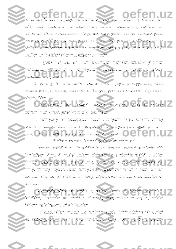 ko’ra   belgilanadi.   Bu   jarayonga   ular   ta’lim   olayotgan   maktabning   sharoiti   ham
ta’sir   etadi.   Garchand   mamlakatimizdagi   barcha   maktablarning   vazifalari   bir
bo’lsa-da,   o’sha   maktablarning   o’ziga   xos   xususiyatlari   bor   va   bu   xususiyatlar
madaniy va milliy sharoitlarda yaqqol ko’rinadi. Tarbiyachilar, sinf rahbarlarining
sinfdan   va   maktabdan   tashqari   olib   boradigan   tarbiyaviy   ishlarida   quyidagi   ish
usullaridan foydalanishlari maqsadga muvofiqdir.
1. Og’zaki   ish   usullari .   Turli   axborotlar,   majlislar,   ertalabki   yig’inlar,
ma’ruzalar,   kitobxonlar   konferensiyalari,   munozaralar,   uchrashuvlar,   og’zaki
gazetalar, radiojurnallar.
2. Amaliy   ish   olib   borish   usullari .   Turli   joylarga   sayyohatlar,   sport
musobaqalari, olimpiada, iztoparlar ish faoliyati, yosh tabiatshunoslar to’garaklari,
shanbaliklar.
3. Ko’rgazmali   ish   usullari .   Maktab   muzeylari,   urush   va   mehnat
qahramonlari xonasi, yangi kitoblar ko’rgazmalari.
1. Tarbiyaviy   ish   pedagogdan   butun   qobiliyatini   ishga   solishni,   tinmay
izlanishni   taqozo   etadi.   Chunki   kelajak   avlod   tarbiyalangan,   uyushgan,   ahil,
jonajon Vatanimizning haqiqiy fuqarolari bo’lishlari lozim.
Sinfdan tashqari ishlarning shakl va metodlari
Jamoat   tashkilotlari   o’quvchilar   bilan   darsdan   tashqari   vaqtlarda   olib
boriladigan   xilma-xil   mashg’ulotlarni   o’qituvchilar   yordamida   tashkil   qiladilar.
Sinfdan   tashqari   ishlar   o’z   mazmuniga   ko’ra   juda   xilma-xil:   ijtimoiy-siyosiy,
ilmiy,   ijtimoiy   foydali,   badan   tarbiya-sog’lomlashtirish   ishlari   bo’ladi.   Sinfdan
tashqari ishlar uch xil shaklda: ommaviy, to’garak va individual shakllarda tashkil
qilinadi.
Ommaviy   shakllar :   ertaliklar,   maktab   kechalari,   bolalar   bayramlari,
ko’riklar,   quvnoqlar   va   topqirlar   to’garagi,   sayr,   maktab   muzeylari,   bolalar
ishlarining ko’rgazmalari v hokazolar.
To’garak   ishlari:   maktabdagi   har   bir   to’garak   o’zining   doimiy   ish   kunlari
va   soatlariga   ega   bo’lishi   lozim.   To’garakda   qat’iy   intizom   bo’lishi:   to’garak 