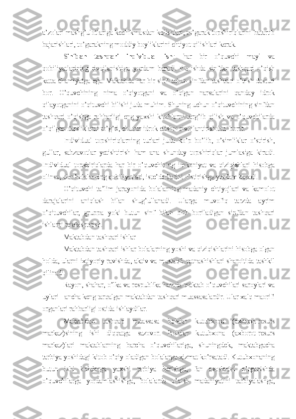 a’zolari mashg’ulotlariga kechikmasdan kelishlari, to’garak topshiriqlarini batartib
bajarishlari, to’garakning moddiy boyliklarini ehtiyot qilishlari kerak.
Sinfdan   tashqari   individual   ish :   har   bir   o’quvchi   mayl   va
qobiliyatlarining   rivojlanishiga   yordam   beradi.   Bu   ishda   sinfdan   tashqari   o’qish
katta ahamiyatga ega. Maktabda har bir sinf uchun sinfdan tashqari o’qish dasturi
bor.   O’quvchining   nima   o’qiyotgani   va   o’qigan   narsalarini   qanday   idrok
qilayotganini o’qituvchi bilishi juda muhim. Shuning uchun o’qituvchining sinfdan
tashqari   o’qishga   rahbarligi   eng   yaxshi   kitoblarni   targ’ib   qilish   va   o’quvchilarda
o’qilgan darsliklarni to’g’ri, chuqur idrok etishni rivojlantirishdan iborat.
Individual   topshiriqlarning   turlari   juda   ko’p   bo’lib,   o’simliklar   o’stirish,
gullar,   sabzavotlar   yetishtirish   ham   ana   shunday   topshiriqlar   jumlasiga   kiradi.
Individual   topshiriqlarda   har   bir   o’quvchining   imkoniyat   va   qiziqishlari   hisobga
olinsa, ular bolalarning qobiliyatlari, iste’dodlarini o’stirishga yordam beradi.
O’qituvchi   ta’lim   jarayonida   bolalarning   madaniy   ehtiyojlari   va   kamolot
darajalarini   aniqlash   bilan   shug’ullanadi.   Ularga   muvofiq   tarzda   ayrim
o’qituvchilar,   gruppa   yoki   butun   sinf   bilan   olib   boriladigan   sinfdan   tashqari
ishlarni rejalashtirish.
Maktabdan tashqari ishlar
Maktabdan tashqari ishlar bolalarning yoshi va qiziqishlarini hisobga olgan
holda, ularni ixtiyoriy ravishda, aktiv va mustaqil qatnashishlari sharoitida tashkil
qilinadi.
Rayon, shahar, o’lka va respublika hamda maktab o’quvchilari saroylari va
uylari - ancha keng tarqalgan maktabdan tashqari muassasalardir. Ular xalq maorifi
organlari rahbarligi ostida ishlaydilar.
Maktabdan   tashqari   muassasa   bolalar   kutubxona   (axborot-resurs
markaz)sining   ishi   diqqatga   sazovor.   Bolalar   kutubxona   (axborot-resurs
markaz)lari   maktablarning   barcha   o’quvchilariga,   shuningdek,   maktabgacha
tarbiya yoshidagi kitob o’qiy oladigan bolalarga xizmat ko’rsatadi. Kutubxonaning
butun   ishi   bolalarga   yaxshi   tarbiya   berishga,   fan   asoslarini   o’rganishda
o’quvchilarga   yordamlashishga,   bolalarda   o’qish   madaniyatini   tarbiyalashga, 