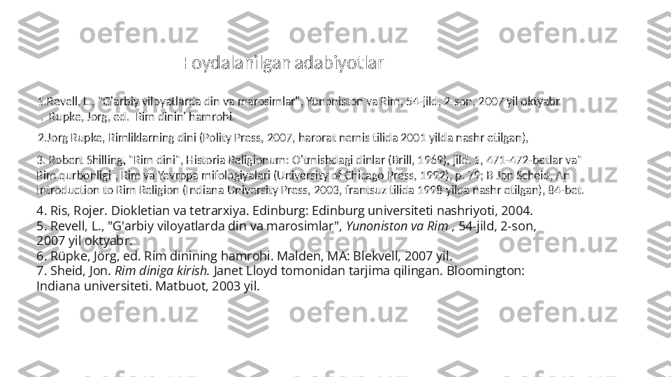 4.  Ris, Rojer. Diokletian va tetrarxiya. Edinburg: Edinburg universiteti nashriyoti, 2004.
5.  Revell, L., "G'arbiy viloyatlarda din va marosimlar",  Yunoniston va Rim  , 54-jild, 2-son, 
2007 yil oktyabr.
6.  Rüpke, Jörg, ed. Rim dinining hamrohi. Malden, MA: Blekvell, 2007 yil.
7.  Sheid, Jon.  Rim diniga kirish.  Janet Lloyd tomonidan tarjima qilingan. Bloomington: 
Indiana universiteti. Matbuot, 2003 yil.3.  Robert Shilling, "Rim dini", Historia Religionum: O'tmishdagi dinlar (Brill, 1969), jild. 1, 471-472-betlar va" 
Rim qurbonligi”, Rim va Yevropa mifologiyalari (University of Chicago Press, 1992), p. 79; B Jon Scheid, An 
Introduction to Rim Religion (Indiana University Press, 2003, frantsuz tilida 1998 yilda nashr etilgan), 84-bet. 2. Jorg Rupke, Rimliklarning dini (Polity Press, 2007, harorat nemis tilida 2001 yilda nashr etilgan),1. Revell, L., "G'arbiy viloyatlarda din va marosimlar", Yunoniston va Rim, 54-jild, 2-son, 2007 yil oktyabr. 
 .  Rupke, Jorg, ed.  Rim dinin' hamrohi. Foydalanilgan   adabiyotlar 