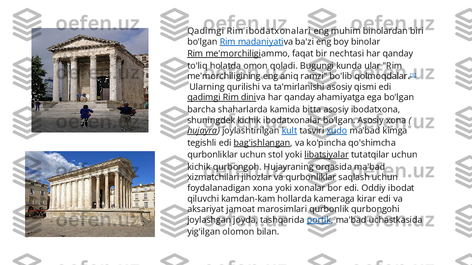 Qadi m gi  Ri m  i bodat x ona l ari  eng muhim binolardan biri 
bo'lgan  Rim madaniyati va ba'zi eng boy binolar 
Rim me'morchiligi ammo, faqat bir nechtasi har qanday 
to'liq holatda omon qoladi. Bugungi kunda ular "Rim 
me'morchiligining eng aniq ramzi" bo'lib qolmoqdalar. [1]
 Ularning qurilishi va ta'mirlanishi asosiy qismi edi 
qadimgi Rim dini va har qanday ahamiyatga ega bo'lgan 
barcha shaharlarda kamida bitta asosiy ibodatxona, 
shuningdek kichik ibodatxonalar bo'lgan. Asosiy xona  (
hujayra )  joylashtirilgan  kult  tasviri  xudo  ma'bad kimga 
tegishli edi  bag'ishlangan , va ko'pincha qo'shimcha 
qurbonliklar uchun stol yoki  libatsiyalar  tutatqilar uchun 
kichik qurbongoh. Hujayraning orqasida ma'bad 
xizmatchilari jihozlar va qurbonliklar saqlash uchun 
foydalanadigan xona yoki xonalar bor edi. Oddiy ibodat 
qiluvchi kamdan-kam hollarda kameraga kirar edi va 
aksariyat jamoat marosimlari qurbonlik qurbongohi 
joylashgan joyda, tashqarida  portik , ma'bad uchastkasida 
yig'ilgan olomon bilan. 