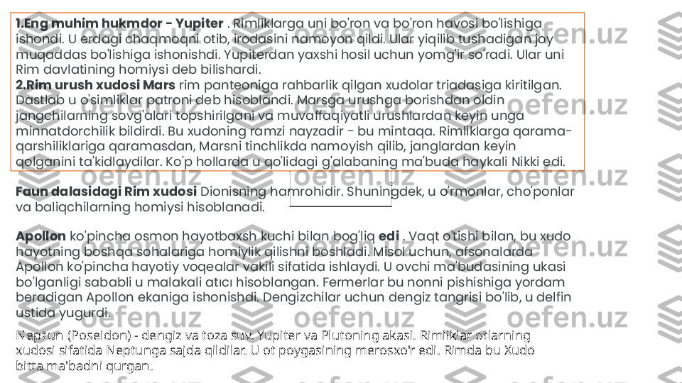 1. Eng muhim hukmdor - Yupiter  . Rimliklarga uni bo'ron va bo'ron havosi bo'lishiga 
ishondi. U erdagi chaqmoqni otib, irodasini namoyon qildi. Ular yiqilib tushadigan joy 
muqaddas bo'lishiga ishonishdi. Yupiterdan yaxshi hosil uchun yomg'ir so'radi. Ular uni 
Rim davlatining homiysi deb bilishardi.
2. Rim urush xudosi Mars  rim panteoniga rahbarlik qilgan xudolar triadasiga kiritilgan. 
Dastlab u o'simliklar patroni deb hisoblandi. Marsga urushga borishdan oldin 
jangchilarning sovg'alari topshirilgani va muvaffaqiyatli urushlardan keyin unga 
minnatdorchilik bildirdi. Bu xudoning ramzi nayzadir - bu mintaqa. Rimliklarga qarama-
qarshiliklariga qaramasdan, Marsni tinchlikda namoyish qilib, janglardan keyin 
qolganini ta'kidlaydilar. Ko'p hollarda u qo'lidagi g'alabaning ma'buda haykali Nikki edi.
Faun dalasidagi Rim xudosi  Dionisning hamrohidir. Shuningdek, u o'rmonlar, cho'ponlar 
va baliqchilarning homiysi hisoblanadi.
Apollon  ko'pincha osmon hayotbaxsh kuchi bilan bog'liq  edi  . Vaqt o'tishi bilan, bu xudo 
hayotning boshqa sohalariga homiylik qilishni boshladi. Misol uchun, afsonalarda 
Apollon ko'pincha hayotiy voqealar vakili sifatida ishlaydi. U ovchi ma'budasining ukasi 
bo'lganligi sababli u malakali atıcı hisoblangan. Fermerlar bu nonni pishishiga yordam 
beradigan Apollon ekaniga ishonishdi. Dengizchilar uchun dengiz tangrisi bo'lib, u delfin 
ustida yugurdi.
Nept un  (Poseidon) - dengiz va toza suv. Yupiter va Plutoning akasi. Rimliklar otlarning 
xudosi sifatida Neptunga sajda qildilar. U ot poygasining merosxo'r edi. Rimda bu Xudo 
bitta ma'badni qurgan. 