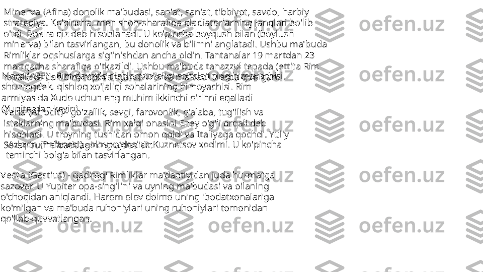 Minerv a  (Afina) donolik ma'budasi, san'at, san'at, tibbiyot, savdo, harbiy 
strategiya. Ko'pincha, men shon-sharafida gladiatorlarning janglari bo'lib 
o'tdi. Bokira qiz deb hisoblanadi. U ko'pincha boyqush bilan (boylush 
minerva) bilan tasvirlangan, bu donolik va bilimni anglatadi. Ushbu ma'buda 
Rimliklar oqshuslarga sig'inishdan ancha oldin. Tantanalar 19 martdan 23 
martgacha sharafiga o'tkazildi. Ushbu ma'buda tanazzul tepada (ettita Rim 
tepaliklaridan biri) topinishgan. Minerva ma'badi u erda qurilgan.Mars  (ARE) - Rim davrida qishloq xo'jaligi sohalarining himoyachisi, 
shuningdek, qishloq xo'jaligi sohalarining himoyachisi. Rim 
armiyasida Xudo uchun eng muhim ikkinchi o'rinni egalladi 
(Yupiterdan keyin).
Vena  (Afrodit) - go'zallik, sevgi, farovonlik, g'alaba, tug'ilish va 
istaklarning ma'budasi. Rim xalqi onasini Eney o'g'li orqali deb 
hisobladi. U troyning tushidan omon qoldi va Italiyaga qochdi. Yuliy 
Sezar bu ma'baddagining ajdodidir.  Vulqon  (Pefanest) - olov xudosi va Kuznetsov xodimi. U ko'pincha 
temirchi bolg'a bilan tasvirlangan. 
Vest a  (Gestius) - qadimgi Rimliklar ma'dantiyidan juda hurmatga 
sazovor. U Yupiter opa-singilini va uyning ma'budasi va oilaning 
o'choqidan aniqlandi. Harom olov doimo uning ibodatxonalariga 
ko'milgan va ma'buda ruhoniylari uning ruhoniylari tomonidan 
qo'llab-quvvatlangan.  