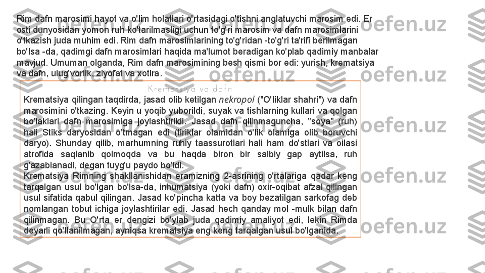 Rim dafn marosimi hayot va o'lim holatlari o'rtasidagi o'tishni anglatuvchi marosim edi. Er 
osti dunyosidan yomon ruh ko'tarilmasligi uchun to'g'ri marosim va dafn marosimlarini 
o'tkazish juda muhim edi. Rim dafn marosimlarining to'g'ridan -to'g'ri ta'rifi berilmagan 
bo'lsa -da, qadimgi dafn marosimlari haqida ma'lumot beradigan ko'plab qadimiy manbalar 
mavjud. Umuman olganda, Rim dafn marosimining besh qismi bor edi: yurish, krematsiya 
va dafn, ulug'vorlik, ziyofat va xotira.
K r e m a t s i y a  v a  d a f n
Krematsiya qilingan taqdirda, jasad olib ketilgan  nekropol  	("O'liklar shahri") va dafn 
marosimini o'tkazing. Keyin u yoqib yuborildi, suyak va tishlarning kullari va qolgan 
bo'laklari  dafn  marosimiga  joylashtirildi.  Jasad  dafn  qilinmaguncha,  "soya"  (ruh) 
hali  Stiks  daryosidan  o'tmagan  edi  (tiriklar  olamidan  o'lik  olamiga  olib  boruvchi 
daryo).  Shunday  qilib,  marhumning  ruhiy  taassurotlari  hali  ham  do'stlari  va  oilasi 
atrofida  saqlanib  qolmoqda  va  bu  haqda  biron  bir  salbiy  gap  aytilsa,  ruh 
g'azablanadi, degan tuyg'u paydo bo'ldi.
Krematsiya  Rimning  shakllanishidan  eramizning  2-asrining  o'rtalariga  qadar  keng 
tarqalgan  usul  bo'lgan  bo'lsa-da,  inhumatsiya  (yoki  dafn)  oxir-oqibat  afzal  qilingan 
usul  sifatida  qabul  qilingan.  Jasad  ko'pincha  katta  va  boy  bezatilgan  sarkofag  deb 
nomlangan  tobut  ichiga  joylashtirilar  edi.  Jasad  hech  qanday  mol  -mulk  bilan  dafn 
qilinmagan.  Bu  O'rta  er  dengizi  bo'ylab  juda  qadimiy  amaliyot  edi,  lekin  Rimda 
deyarli qo'llanilmagan, ayniqsa krematsiya eng keng tarqalgan usul bo'lganida. 