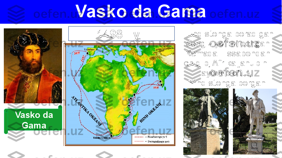 Vasko da Gama
1498 - yil Hindistonga boradigan
dengiz yo‘lini ochgan.
Kemada Lissabondan
chiqib, Afrika janubini 
aylanib o‘tib, 
Hindistonga borgan.
Vasko da 
Gama 