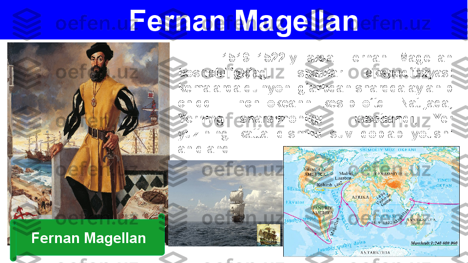 Fernan Magellan
        1519–1522-yillarda  Fernan  Magellan 
boshchiligidagi  ispanlar  ekspeditsiyasi 
kemalarda dunyoni g‘arbdan sharqqa aylanib 
chiqdi.  Tinch  okeanni  kesib  o‘tdi.  Natijada, 
Yerning  sharsimonligi    isbotlandi,  Yer 
yuzining  katta  qismini  suv  qoplab  yotishi 
aniqlandi.
Fernan Magellan 