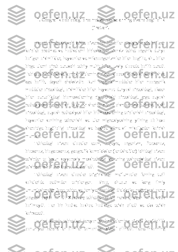 1. Geografik qobiqdagi predmet va hodisalarning o‘zaro bog‘liqlik
jihatlari.
Insonni o‘rab turuvchi tabiat o‘zaro bir-biri bilan uzviy aloqada bo‘lgan
ko‘plab   predmet   va   hodisalarni   birlashtiradi.   Jonsiz   tabiat   organik   dunyo
bo‘lgan   o‘simliklar, hayvonlar  va  mikroorganizmlar bilan bog‘liq,  shu  bilan
birga   ularni   o‘rab   turuvchi   tabiiy   muhit   bilan   uzviy   aloqada   bo‘lib   turadi.
Tabiatda hodisalar va komponentlarning o‘zaro aloqasi xilma-xil ko‘rinishga
ega   bo‘lib,   deyarli   cheksizdir.   Buni   organik   moddalar   bilan   noorganik
moddalar   o‘rtasidagi,   o‘simliklar   bilan   hayvonot   dunyosi   o‘rtasidagi,   okean
bilan   quruqlikdagi   biomassalarning   rivojlanishi   o‘rtasidagi,   erga   quyosh
radiatsiyasining   tushishi   bilan   Er   sharining   turli   qismlarining   turlicha   isishi
o‘rtasidagi, quyosh radiatsiyasi bilan biomassalarning to‘planishi o‘rtasidagi,
hayvonlar   sonining   tebranishi   va   ular   migratsiyasining   yilning   ob-havo
sharoitiga   bog‘liqligi   o‘rtasidagi   va   boshqa   xilma-xil   misollardan   ko‘rish
mumkin.
Tabiatdagi   o‘zaro   aloqalar   atom,   hujayra,   organizm,   fitotsenoz,
biotsenoz, biogeotsenoz, geografik komplekslar (landshaftlar) ichidagi o‘zaro
ta’sirdan   to   butun   sayyoraviy   masshtabdagi   va   uning   tashqarisidagi   o‘zaro
ta’sirgacha bo‘lgan hajmda kuzatiladi.
Tabiatdagi   o‘zaro   aloqalar   to‘g‘risidagi   ma’lumotlar   fanning   turli
sohalarida   qadimdan   to‘plangan.   Biroq,   chuqur   va   keng   ilmiy
umumlashmalar   faqat   tabiat   va   jamiyat   haqidagi   dialektika   nazariyasi   qaror
topgach   paydo   bo‘ldi.   Xususan,   tabiatda   har   bir   narsa   ajralgan   holda   sodir
bo‘lmaydi.   Har   bir   hodisa   boshqa   hodisaga   ta’sir   qiladi   va   aks   ta’sir
ko‘rsatadi. 
Hoz i rgi   vaqtda   tabiatdagi   jarayon   va   hodisalarning   o‘zaro   bog‘liqlilik
qonuniyati   barcha   fan   olimlari   tomonidan   e’tirof   qilinadi.   Faqat   insonn in g 