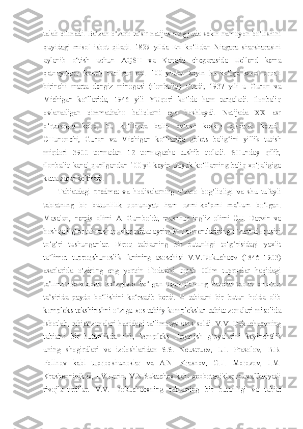 talab qilinadi. Ba’zan o‘zaro ta’sir natijasining juda sekin namoyon bo‘lishini
quyidagi   misol   isbot   qiladi.   1829   yilda   Eri   ko‘lidan   Niagara   sharsharasini
aylanib   o‘tish   uchun   AQSH   va   Kanada   chegarasida   Uellend   kema
qatnaydigan   kanali   qurilgan   edi.   100   yildan   keyin   bu   ko‘lga   kanal   orqali
birinchi   marta   dengiz   minogasi   (ilonbaliq)   o‘tadi;   1937   yili   u   Guron   va
Michigan   ko‘llarida,   1946   yili   YUqori   ko‘lda   ham   tarqaladi.   Ilonbaliq
ovlanadigan   qimmatbaho   baliqlarni   eya   boshlaydi.   Natijada   XX   asr
o‘rtalariga   kelib,   bu   ko‘llarda   baliq   ovlash   keskin   qisqarib   ketadi.
CHunonchi,   Guron   va   Michigan   ko‘llarida   golets   balig‘ini   yillik   tutish
miqdori   3900   tonnadan   12   tonnagacha   tushib   qoladi.   SHunday   qilib,
ilonbaliq kanal qurilgandan 100 yil keyin Buyuk ko‘llarning baliq xo‘jaligiga
katta zarar keltiradi.
Tabiatdagi   predmet   va   hodisalarning   o‘zaro   bog‘liqligi   va   shu   tufayli
tabiatning   bir   butunlilik   qonuniyati   ham   ozmi-ko‘pmi   ma’lum   bo‘lgan.
Masalan,   nemis   olimi   A.   Gumboldt,   mashhur   ingliz   olimi   CH.   Darvin   va
boshqa ilg‘or tabiatshunoslar tabiat ayrim komponentlarining o‘zaro aloqasini
to‘g‘ri   tushunganlar.   Biroq   tabiatning   bir   butunligi   to‘g‘risidagi   yaxlit
ta’limot   tuproqshunoslik   fanining   asoschisi   V.V.Dokuchaev   (1846–1903)
asarlarida   o‘zining   eng   yorqin   ifodasini   topdi.   Olim   tuproqlar   haqidagi
ta’limotida   «tabiat   ko‘zgusi»   bo‘lgan   tuproqlarning   barcha   tabiat   omillari
ta’sirida   paydo   bo‘lishini   ko‘rsatib   berdi.   U   tabiatni   bir   butun   holda   olib
kompleks teksh i r i shni o‘ziga xos tabi i y komplekslar–tabiat zonalari misolida
isbotlab, tabiat zonalari haqidagi ta’limotga asos soldi. V.V. Dokuchaevning
tabiatni   bir   butunlikda   olib,   kompleks   o‘rganish   g‘oyalarini   keyinchalik
uning   shogirdlari   va   izdoshlaridan   S.S.   Neustruev,   L.I.   Prasolov,   B.B.
Polinov   kabi   tuproqshunoslar   va   A.N.   Krasnov,   G.F.   Morozov,   I.M.
Krashenninikov, I.V.Larin, V.N.Sukachev kabi geobotaniklar muvaffaqiyatli
rivojlantirdilar.   V.V.   Dokuchaevning   tabiatning   bir   butunligi   va   tabiat 