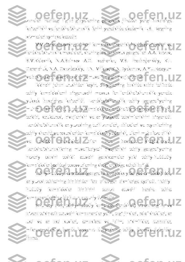 zonalari   haqidagi   ilg‘or   g‘oyalarning   geografik   jihatdan   yangi   bosqichga
ko‘tarilishi   va   landshaftshunoslik   fanini   yaratishda   akademik   L.S.   Bergning
xizmatlari ayniqsa kattadir.
V.V. Dokuchaevning tabiatni kompleks o‘rganish haqidagi g‘oyalari va
landshaftshunoslik masalalari, shuningdek atoqli  rus  geograflari A.A.Borzov,
S.V.Kalesnik,   N.A.Solnsev   A.G.   Isachenko,   V.S.   Preobrajenskiy,   K.I.
Gerenchuk, N.A. Gvozdetskiy, F.N. Milkov , K.N.Dyakonov, A.YU.Reteyum
va boshqalarning yirik asarlarida muvaffaqiyatli rivojlantirildi.
Ikkinchi   jahon   urushidan   key i n,   50-yillarning   boshida   sobiq   ittifoqda
tabiiy   komplekslarni   o‘rganuvchi   maxsus   fan–landshaftshunoslik   yanada
yuksak   bosqichga   ko‘tarildi.   Landshaftshunoslik   tabiiy   geografiyaning
muhim   qismi   bo‘lib,   u   tabiiy   komplekslar–landshaftlarning   paydo   bo‘lishi,
tarkibi,   strukturasi,   rivojlanishi   va   er   yuzasida   taqsimlanishini   o‘rganadi.
Landshaftshunoslik   er   yuzasining   turli   zonalari,   oblastlari   va   rayonlarining
tabiiy sharoiti va resurslaridan kompleks foydalanish, ularni muhofaza qilish
va   tiklash   masalalari   bilan   ham   bevosita   shug‘ullanadi.
Landshaftshunoslikning   muvaffaqiyatli   rivojlanishi   tabiiy   geografiyaning
nazariy   asosini   tashkil   etuvchi   geosistemalar   yoki   tabiiy-huddudiy
komplekslar haqidagi tasavvurlarning shakllanishiga sabab bo‘ldi.
Tabiiy-hududiy kompleks (geografik kompleks yoki geokompleks) deb,
er   yuzasi   tabiatining   b i r-biridan   farq   qiladigan   qismlariga   aytiladi.   Tabiiy-
hududiy   komplekslar   bir-birini   taqozo   etuvchi   barcha   tabiat
komponentlarining bir butun qonun i y tizimidir.
SHunday   qilib,   tabiiy-hududiy   kompleks   (landshaft)   o‘zaro   bog‘liq   va
o‘zaro ta’sir etib turuvchi komponentlar ya’ni, tog‘ jinslari, relef shakllari, er
usti   va   er   osti   suvlari,   atmosfera   va   iqlim,   o‘simliklar,   tuproqlar,
mikroorganizmlar   hamda   hayvonot   dunyosining   tabiiy   dinamik   tizimidan
iborat. 