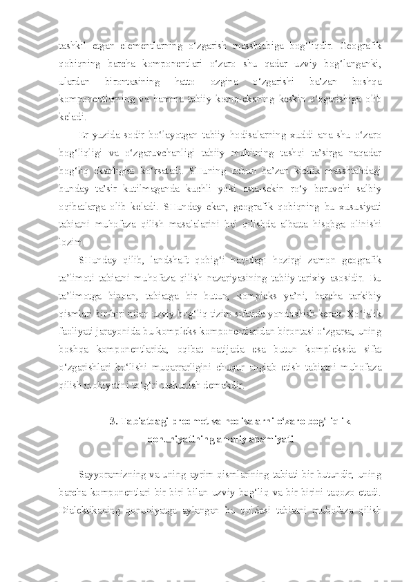 tashkil   etgan   elementlarning   o‘zgarish   masshtabiga   bog‘liqdir.   Geografik
qobiqning   barcha   komponentlari   o‘zaro   shu   qadar   uzviy   bog‘langanki,
ulardan   birontasining   hatto   ozgina   o‘zgarishi   ba’zan   boshqa
komponentlarning   va   hamma   tabiiy   kompleksning   keskin   o‘zgarishiga   olib
keladi.
Er   yuzida   sodir   bo‘layotgan   tabiiy   hodisalarning   xuddi   ana   shu   o‘zaro
bog‘liqligi   va   o‘zgaruvchanligi   tabiiy   muhitning   tashqi   ta’sirga   naqadar
bog‘liq   ekanligini   ko‘rsatadi.   SHuning   uchun   ba’zan   kichik   masshtabdagi
bunday   ta’sir   kutilmaganda   kuchli   yoki   asta-sekin   ro‘y   beruvchi   salbiy
oqibatlarga   olib   keladi.   SHunday   ekan,   geografik   qobiqning   bu   xususiyati
tabiatni   muhofaza   qilish   masalalarini   hal   qilishda   albatta   hisobga   olinishi
lozim.
SHunday   qilib,   landshaft   qobi g‘ i   haqidagi   hozirgi   zamon   geografik
ta’limoti   tabiatni   muhofaza   qilish   nazariyasining   tabiiy-tarixiy   asosidir.   Bu
ta’limotga   binoan,   tabiatga   bir   butun,   kompleks   ya’ni,   barcha   tarkib i y
qismlari bir-biri bilan uzviy bog‘liq tizim sifatida yondoshish kerak. Xo‘jalik
faoliyati jarayonida bu kompleks komponentlaridan birontasi o‘zgarsa, uning
boshqa   komponentlarida,   oqibat   natijada   esa   butun   kompleksda   sifat
o‘zgarishlari   bo‘lishi   muqarrarligini   chuqur   anglab   etish   tabiatni   muhofaza
qilish mohiyatini to‘g‘ri tushunish demakdir.
3. Tabiatdagi predmet va hodisalarni o‘zaro bog‘liqlik
qonuniyatining amaliy ahamiyati
Sayyoramizning va uning ayrim qismlarining tabiati bir butundir, uning
barcha   komponentlari   bir-biri   bilan   uzviy   bog‘liq   va   bir-birini   taqozo   etadi.
Dialektikaning   qonuniyatga   aylangan   bu   qoidasi   tabiatni   muhofaza   qilish 