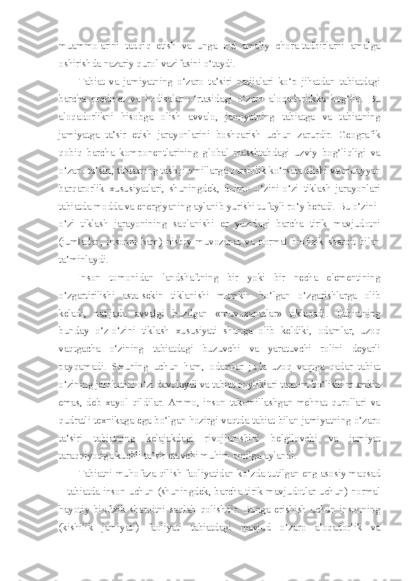 muammolarini   tadqiq   etish   va   unga   oid   amaliy   chora-tadbirlarni   amalga
oshirishda nazariy qurol vazifasini o‘taydi.
Tabiat   va   jamiyatning   o‘zaro   ta’siri   natijalari   ko‘p   jihatdan   tabiatdagi
barcha   predmet   va   hodisalar   o‘rtasidagi   o‘zaro   aloqadorlikka   bog‘liq.   Bu
aloqadorlikni   hisobga   olish   avvalo,   jamiyatning   tabiatga   va   tabiatning
jamiyatga   ta’sir   etish   jarayonlarini   boshqarish   uchun   zarurdir.   Geografik
qobiq   barcha   komponentlarining   global   masshtabdagi   uzviy   bog‘liqligi   va
o‘zaro ta’siri, tabiatning tashqi omillarga qarshilik ko‘rsata olishi va muayyan
barqarorlik   xususiyatlari,   shuningdek,   doimo   o‘zini-o‘zi   tiklash   jarayonlari
tabiatda modda va energiyaning aylanib yurishi tufayli ro‘y beradi. Bu o‘zini-
o‘zi   tiklash   jarayonining   saqlanishi   er   yuzidagi   barcha   tirik   mavjudotni
(jumladan,   insonni   ham)   nisbiy   muvozanat   va   normal   biofizik   sharoit   bilan
ta’minlaydi.
Inson   tomonidan   landshaftning   bir   yoki   bir   necha   elementining
o‘zgartirilishi   asta-sekin   tiklanishi   mumkin   bo‘lgan   o‘zgarishlarga   olib
keladi,   natijada   avvalgi   buzilgan   «muvozanatlar»   tiklanadi.   Tabiatning
bunday   o‘z-o‘zini   tiklash   xususiyati   shunga   olib   keldiki,   odamlar,   uzoq
vaqtgacha   o‘zining   tabiatdagi   buzuvchi   va   yaratuvchi   rolini   deyarli
payqamadi.   SHuning   uchun   ham,   odamlar   juda   uzoq   vaqtga   qadar   tabiat
o‘zining jarohatini o‘zi davolaydi va tabiat boyliklari tamom bo‘lishi mumkin
emas,   deb   xayol   qildilar.   Ammo,   inson   takomillashgan   mehnat   qurollari   va
qudratli texnikaga ega bo‘lgan hozirgi vaqtda tabiat bilan jamiyatning o‘zaro
ta’siri   tabiatning   kelajakdagi   rivojlanishini   belgilovchi   va   jamiyat
taraqqiyotiga kuchli ta’sir etuvchi muhim omilga aylandi.
Tabiatni muhofaza qilish faoliyatidan ko‘zda tutilgan eng asosiy maqsad
– tabiatda inson uchun (shuningdek, barcha tirik mavjudotlar uchun) normal
hayotiy   biofizik   sharoitni   saqlab   qolishdir.   Bunga   erishish   uchun   insonning
(kishilik   jamiyati)   faoliyati   tabiatdagi   mavjud   o‘zaro   aloqadorlik   va 