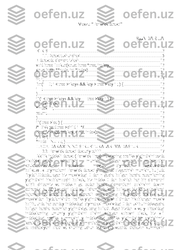 Mavzu: “Fenwick daraxti”
                                                          MUNDARIJA
 KIRISH ........................................................................................................... 3
1.1.Daraxt tushunchasi. ............................................................................. 5
B daraxtda element izlash .............................................................................. 13
void btree_lookup(struct btree *tree, int key, ................................................ 13
struct btree **node, int *index) ..................................................................... 13
{ ..................................................................................................................... 13
int i; ................................................................................................................ 13
for (i = 0; i < tree->nkeys && key > tree->key[i]; ) { ................................... 13
i++; ................................................................................................................ 13
} ..................................................................................................................... 13
if (i < tree->nkeys && key == tree->key[i]) { .............................................. 13
*node = tree; .................................................................................................. 13
*index = i; ...................................................................................................... 13
return; ............................................................................................................ 13
} ..................................................................................................................... 13
if (!tree->leaf) { ............................................................................................. 13
/* Disk read tree->child[i] */ ......................................................................... 13
btree_lookup(tree, key, node, index); ............................................................ 13
} else { ........................................................................................................... 13
*node = NULL; } .......................................................................................... 13
II.BOB. DARAXTNING STRUKTURALARI VA DASTURI. .................. 14
2.2. Fenwick daraxti dasturiy tahlili. ....................................................... 17
Ikkilik   indeksli   daraxt   (Fenwick   Tree)   massivning   prefiks   yig'indisini   tezda
hisoblash   uchun   ishlatilishi   mumkin   bo'lgan   samarali   ma'lumotlar
strukturasidir.Agar   massivda   mavjud   qiymatlar   o'zgaruvchan
bo'lsa. m   .   e   .qiymatlarni   Fenwick   daraxti   yordamida   o'zgartirish   mumkin,   bu   juda
foydali.Odatda,   agar   biz   massivdagi   0   dan   n   gacha   bo'lgan   barcha   raqamlarning
yig'indisini   hisoblamoqchi   bo'lsak,   biz   indeks-0   dan   boshlab   har   bir   elementni
ko'rib   chiqamiz   va   indeks-n   ga   qadar   barcha   elementlarni   qo'shishni   davom
ettiramiz.   Bu O(n) vaqtini oladi va o'lcham juda katta bo'lsa va biz ko'p so'rovlarni
bajarishimiz   kerak   bo'lganda   samarali   emas.Buning   bir   yechimi   prefiks   sum
massividan foydalanishdir.   Prefiks yig'indisi massivi oldindan hisoblangan massiv
bo'lib, unda har qanday indeksdagi qiymat asl massivdagi 0 dan ushbu indeksgacha
bo'lgan   barcha   raqamlar   yig'indisiga   teng   bo'ladi.   Agar   bizdan   x   va   y   o'rtasidagi
indekslarning   umumiy   yig'indisini   olishni   so'ragan   so'rovni   olsak,   biz   x-1
indeksidagi   prefiks   summasini   y   indeksidagi   prefiks   yig'indisidan   ayirishimiz
kerak, bu bizga x indekslaridagi elementlarning yig'indisini beradi. y ga.   Bu faqat 2
ta   operatsiyani   oladi   va   shuning   uchun   biz   O   (1)   vaqtida   diapazon   summasini 