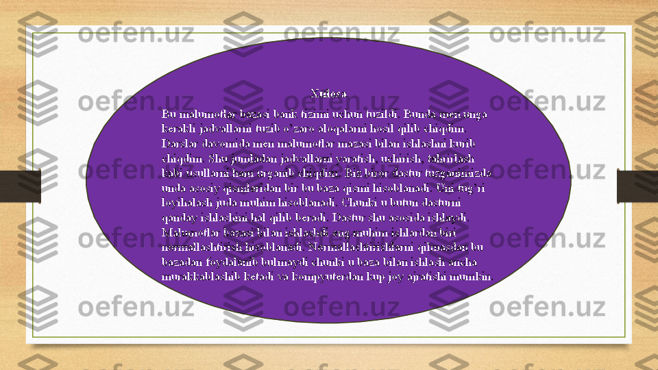 Xulosa
Bu malumotlar bazasi bank tizimi uchun tuzildi. Bunda men unga 
kerakli jadvallarni tuzib o’zaro aloqalarni hosil qilib chiqdim. 
Darslar davomida men malumotlar mazasi bilan ishlashni kurib 
chiqdim. Shu jumladan jadvallarni yaratish, uchirish, tahrirlash 
kabi usullarni ham urganib chiqdim. Biz biror dastur tuzganimizda 
unda asosiy qismlaridan bir bu baza qismi hisoblanadi. Uni tug’ri 
loyihalash juda muhim hisoblanadi. Chunki u butun dasturni 
qanday ishlashini hal qilib beradi. Dastur shu asosida ishlaydi. 
Malumotlar bazasi bilan ishlashdi eng muhim ishlardan biri 
normallashtirish hisoblanadi. Normallashtirishlarni qilmasdan bu 
bazadan foydalanib bulmaydi chunki u baza bilan ishlash ancha 
murakkablashib ketadi va kompyuterdan kup joy ajratishi mumkin.  