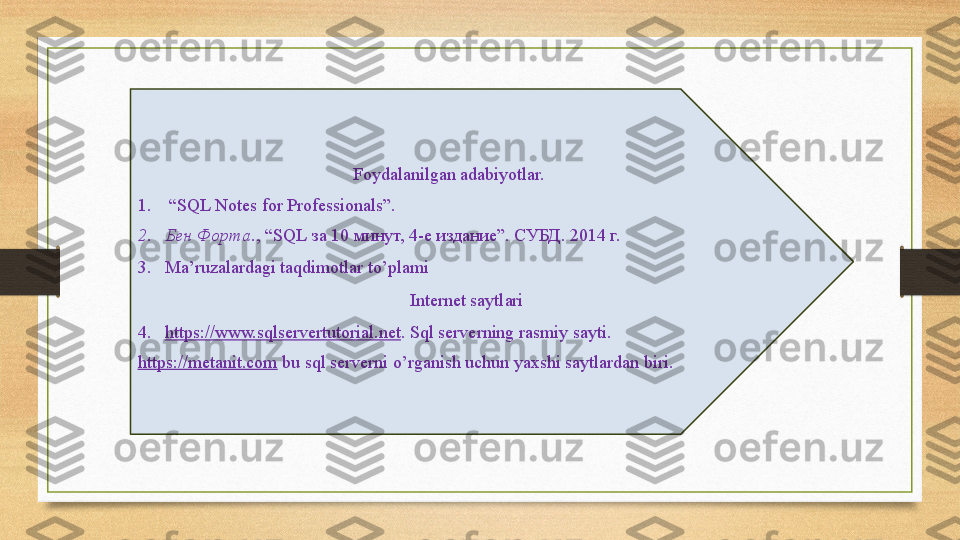 Foydalanilgan adabiyotlar.
1.  “ SQL Notes for Professionals”. 
2. Бен Форта ., “ SQL  за 10 минут, 4-е издание”. СУБД. 2014 г. 
3. Ma’ruzalardagi taqdimotlar to’plami
Internet saytlari
4. https://www.sqlservertutorial.net . Sql serverning rasmiy sayti.  
https://metanit.com  bu sql serverni o’rganish uchun yaxshi saytlardan biri. 