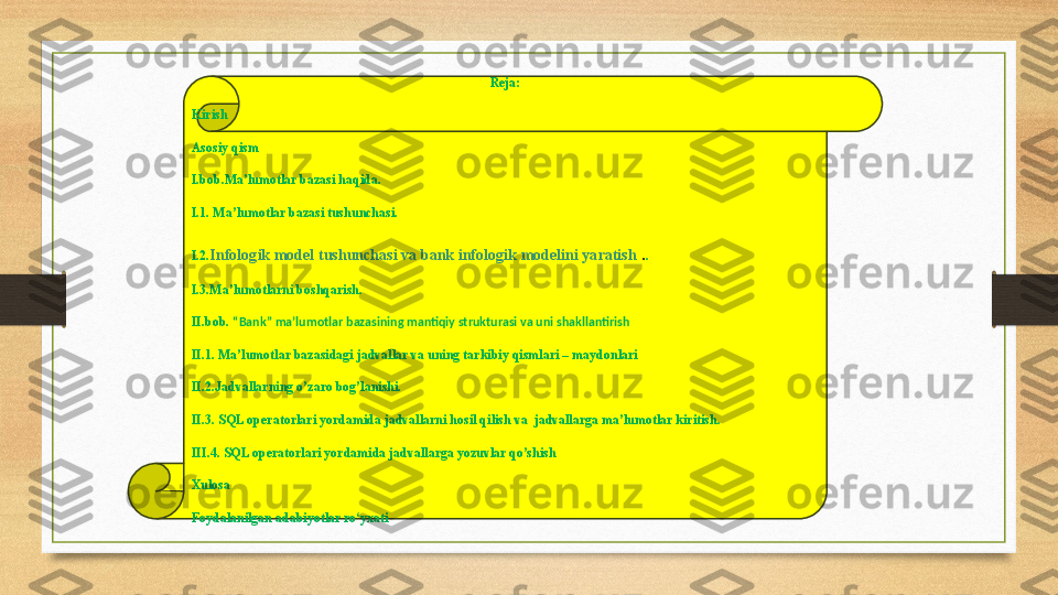 Reja:
Kirish
Asosiy qism
I.bob.Ma’lumotlar bazasi haqida. 
I.1. Ma’lumotlar bazasi tushunchasi.
I.2. Infologik model tushunchasi va bank infologik modelini yaratish  . .
I.3.Ma’lumotlarni boshqarish.
II.bob.  “Bank”  ma’lumotlar bazasining mantiqiy strukturasi va uni shakllantirish
II.1.  Ma’lumotlar bazasidagi jadvallar va uning tarkibiy qismlari – maydonlari
II.2.Jadvallarning o’zaro bog’lanishi. 
II.3.  SQL operatorlari yordamida jadvallarni hosil qilish va  jadvallarga ma’lumotlar kiritish.
III.4. SQL operatorlari yordamida jadvallarga yozuvlar qo’shish
Xulosa
Foydalanilgan adabiyotlar ro‘yxati 