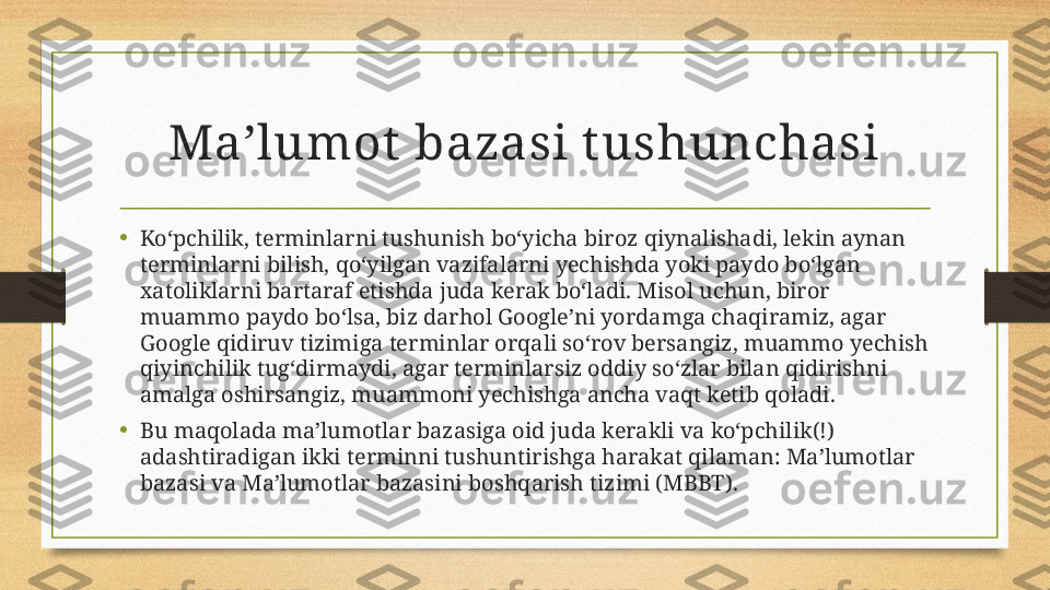 Ma’lumot  bazasi t ushunchasi
•
Ko‘pchilik, terminlarni tushunish bo‘yicha biroz qiynalishadi, lekin aynan 
terminlarni bilish, qo‘yilgan vazifalarni yechishda yoki paydo bo‘lgan 
xatoliklarni bartaraf etishda juda kerak bo‘ladi. Misol uchun, biror 
muammo paydo bo‘lsa, biz darhol Google’ni yordamga chaqiramiz, agar 
Google qidiruv tizimiga terminlar orqali so‘rov bersangiz, muammo yechish 
qiyinchilik tug‘dirmaydi, agar terminlarsiz oddiy so‘zlar bilan qidirishni 
amalga oshirsangiz, muammoni yechishga ancha vaqt ketib qoladi.
•
Bu maqolada ma’lumotlar bazasiga oid juda kerakli va ko‘pchilik(!) 
adashtiradigan ikki terminni tushuntirishga harakat qilaman: Ma’lumotlar 
bazasi va Ma’lumotlar bazasini boshqarish tizimi (MBBT). 