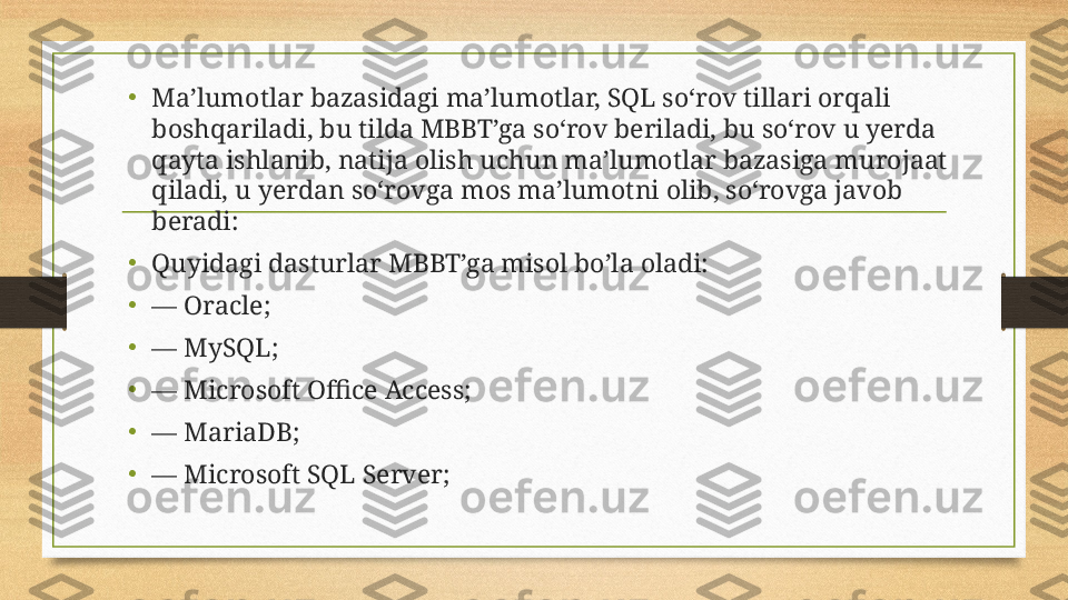 •
Ma’lumotlar bazasidagi ma’lumotlar, SQL so‘rov tillari orqali 
boshqariladi, bu tilda MBBT’ga so‘rov beriladi, bu so‘rov u yerda 
qayta ishlanib, natija olish uchun ma’lumotlar bazasiga murojaat 
qiladi, u yerdan so‘rovga mos ma’lumotni olib, so‘rovga javob 
beradi:
•
Quyidagi dasturlar MBBT’ga misol bo’la oladi:
• —  Oracle;
•
—  MySQL;
•
—  Microsoft Office Access;
•
—  MariaDB;
•
—  Microsoft SQL Server; 