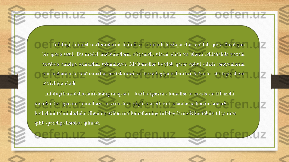 Infologik  model  ma'lumotlarni  tizimli  va  samarali  boshqarishni  qo'llab-quvvatlaydigan 
bir  qisqa  usul.  Bu  model  ma'lumotlarni  o'rganish,  ularni  olish  va  ularni  ishlatishda  yaxshi 
tartibda  amalga  oshirishni  ta'minlaydi.  Ma'lumotlar  bo'ylab  qaror  qabul  qilish  jarayonlarini 
mustahkamlash,  ma'lumotlar  arxitekturasi  va  texnologiya  echimlari  bo'yicha  strategiyalarni 
o'z ichiga oladi
Infologik mod е llashtirishning maqsadi – tuziladigan ma’lumotlar bazasida shakllanishi 
mumkin bo‘lgan ma’lumotlarni tasvirlash va yig‘ish usullarini odamlar uchun tushunarli 
bo‘lishini ta’minlashdir. Shuning uchun ma’lumotlarning infologik mod е lini tabiiy tilga mos 
qilib qurishga harakat qilinadi 