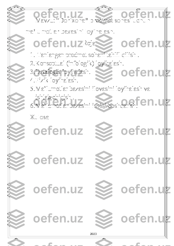 Mavzu: “ Dorixona” predmet sohasi uchun 
ma’lumotlar bazasini loyihalash.
                           Reja 
1.  Tanlangan predmet sohani tahlil qilish .
2. Konseptual (infologik) loyihalash.
3. Datalogik loyihalash.
4. Fizik loyihalash.
5. Ma’lumotlar bazasini ilovasini loyihalash va 
ishlab chiqish .
6. Ma’lumotlar bazasini ishini boshqarish.
Xulosa
2023 