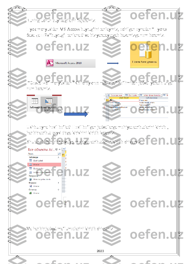 Buning uchun quyidagilarni bajaramiz:
Пуск  menyusidan MS Access buyrug’ini tanlaymiz, ochilgan oynadan “ Пустая  
база   даннйх ”buyrug’I tanlanadi va biz yaratayotgab bazamizga nom beramiz.
                                                             
 
 “C оздание ” menyusidan “ Конструктор   таблица ” bo’limidan jadval yaratib unga 
nom beramiz. 
Ushbu oyna hosil bo’ladi Hosil bo’lgan jadvallarga mohiyat atributlarini kiritib , 
har bir atribut qaysi tipga kirishini kiritib ketamiz.
Shu tarzda har bir jadvalga mohiyat atributlarini kiritib chiqamiz.
Va har bir jadval ma’lumotlarini kiritib chiqamiz
2023 
