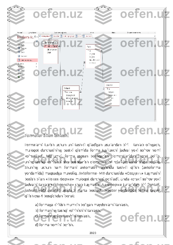 Formalar bilan ishlash:
Forma larni   tuzish   uchun   uni   tashkil   qiladigan   usullardan   biri       tanlab   olingach,
muloqot   darchasining   pastki   qismida   forma   tuziluvchi   jadval   yoki   so’rov   nomi
ko’rsatiladi.   Ma’lumki,   forma   asosan   boshqarish   elementlaridan   iborat   bo’lib,
uning   tashqi   ko’rinishi   shu   boshqarish   elementlarini   rejali   joylashtirishga   bog’liq.
Shuning   uchun   ham   formani   avtomatik   ravishda   tashkil   qilish   (avtoforma
yordamida) maqsadga muvofiq.  Avtoforma–MB   darchasida  «Создать»   tugmasini
bosish bilan   « Новая   форма »   muloqot darchasi ochiladi. Unda kerakli so’rov yoki
jadvalni tanlab   «sichqoncha » chap tugmasini   Автоформа   turlaridan biri ( lentali,
jadvalli   yoki   ustunli )   ustida   2   marta   bosiladi.   Master   yordamida   forma   tashkil
qilish esa 4 bosqichdan iborat:
a) formaga kiritish mumkin bo’lgan maydonlarni tanlash,
b) formaning tashqi ko’rinishini tanlash, 
  c) formaning fon tasvirini tanlash,
  d) forma nomini berish.
2023 