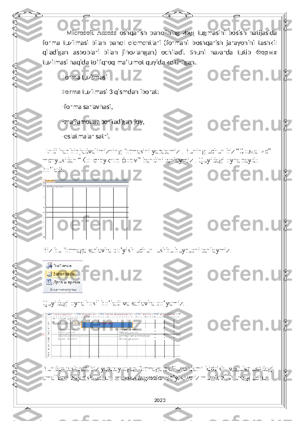     Microsoft   Access   oshqarish   panelining   Вид   tugmasini   bosish   natijasida
forma   tuzilmasi   bilan   panel   elementlari   (formani   boshqarish   jarayonini   tashkil
qiladigan   asboblari   bilan   jihozlangan)   ochiladi.   Shuni   nazarda   tutib   Форма
tuzilmasi haqida to’liqroq ma’lumot quyida keltirilgan.
 Forma tuzilmasi
 Forma  tuzilmasi 3 qismdan iborat:
 -forma sarlavhasi,
 -ma’lumotlar beriladigan joy,
 -eslatmalar satri.
 Endi har bir jadvalimizning formasini yaratamiz . Buning uchun biz “C оздание ” 
menyusidan “ Конструктор   форм ” bandini tanlaymiz . Quyidagi oyna paydo 
bo’ladi. 
 
Biz bu formaga sarlavha qo’yish uchun  ushbu buyruqni tanlaymiz.                   
Quyidagi oyna hosil bo’ladi va sarlavha qo’yamiz.
Bundan tashqari biz yaratayotgan formaga ma’lumotlarni kiritish  v a ular ustidagi 
amallarni bajarish uchun  maxsus  tugmalar  qo’yishimiz mumkin . Buning uchun
2023 