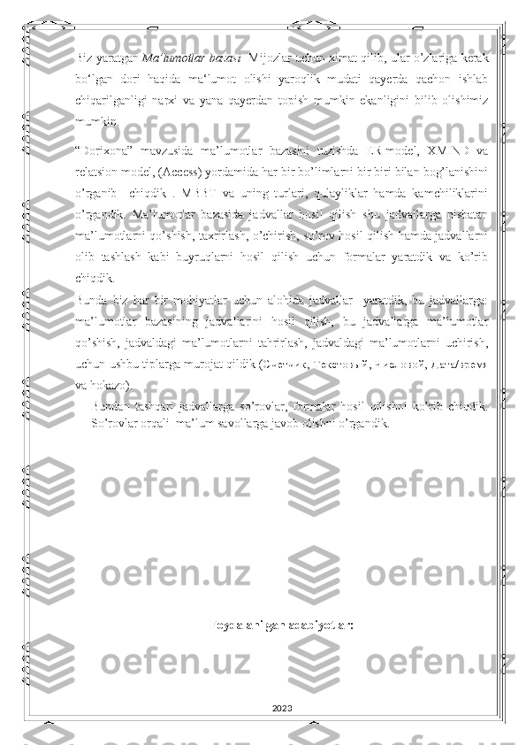 Biz yaratgan  Ma’lumotlar bazasi    Mijozlar uchun ximat qilib, ular o’zlariga kerak
bo‘lgan   dori   haqida   ma‘lumot   olishi   yaroqlik   mudati   qayerda   qachon   ishlab
chiqarilganligi   narxi   va   yana   qayerdan   topish   mumkin   ekanligini   bilib   olishimiz
mumkin.
“Dorixona”   mavzusida   ma’lumotlar   bazasini   tuzishda   ER-model,   XMIND   va
relatsion model, (Access) yordamida har bir bo’limlarni bir biri bilan bog’lanishini
o’rganib     chiqdik   .   MBBT   va   uning   turlari,   qulayliklar   hamda   kamchiliklarini
o’rgandik.   Ma’lumotlar   bazasida   jadvallar   hosil   qilish   shu   jadvallarga   nisbatan
ma’lumotlarni qo’shish, taxrirlash, o’chirish, so’rov hosil qilish hamda jadvallarni
olib   tashlash   kabi   buyruqlarni   hosil   qilish   uchun   formalar   yaratdik   va   ko’rib
chiqdik.
Bunda   biz   har   bir   mohiyatlar   uchun   alohida   jadvallar     yaratdik,   bu   jadvallarga:
ma’lumotlar   bazasining   jadvallarini   hosil   qilish,   bu   jadvallarga   ma’lumotlar
qo’shish,   jadvaldagi   ma’lumotlarni   tahrirlash,   jadvaldagi   ma’lumotlarni   uchirish,
uchun ushbu tiplarga murojat qildik ( Счетчик ,   Текстовый ,   Числовой ,   Дата/время
va hokazo).
Bundan   tashqari   jadvallarga   so’rovlar,   formalar   hosil   qilishni   ko’rib   chiqdik.
So’rovlar orqali  ma’lum savollarga javob olishni o’rgandik.
Foydalanilgan adabiyotlar:
2023 