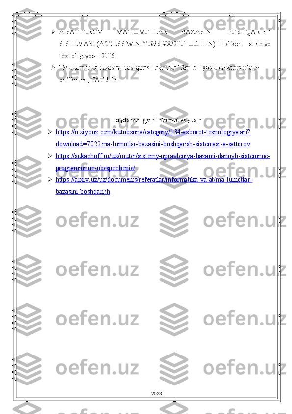  A.SATTOROV   MA’LUMOTLAR   BAZASINI   BOSHQARISH
SISTEMASI (ACCESS WINDOWS-9X/2000 UCHUN) Toshkent - «Fan va
texnologiya» - 2006
 “Ma’lumotlar bazasini boshqarish tizimlar” fani bo’yicha elektron o’quv 
qo’llanma, TATU FF. 
Foydalanilgan internet saytlar
 https://n.ziyouz.com/kutubxona/category/134-axborot-texnologiyalari?   
download=7022:ma-lumotlar-bazasini-boshqarish-sistemasi-a-sattorov
 https://sukachoff.ru/uz/router/sistemy-upravleniya-bazami-dannyh-sistemnoe-   
programmnoe-obespechenie/
 https://arxiv.uz/uz/documents/referatlar/informatika-va-at/ma-lumotlar-   
bazasini-boshqarish
2023 