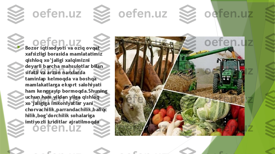 
Bozor iqtisodyoti va oziq ovqat 
xafsizligi borasida mamlatatimiz 
qishloq xo’jaligi xalqimizni 
deyarli barcha mahsulotlar bilan 
sifatli va arzon narxlarda 
taminlap kelmoqda va boshqa 
mamlakatlarga eksprt salohiyati 
ham kenggayip bormoqda.Shuning 
uchun ham yildan yilga qishloq 
xo’jaligiga imkoniyatlar yani 
chorvachilik,parrandachilik,baliqc
hilik,bog’dorchilik sohalariga 
imtiyozli kriditlar ajratilmoqda                 