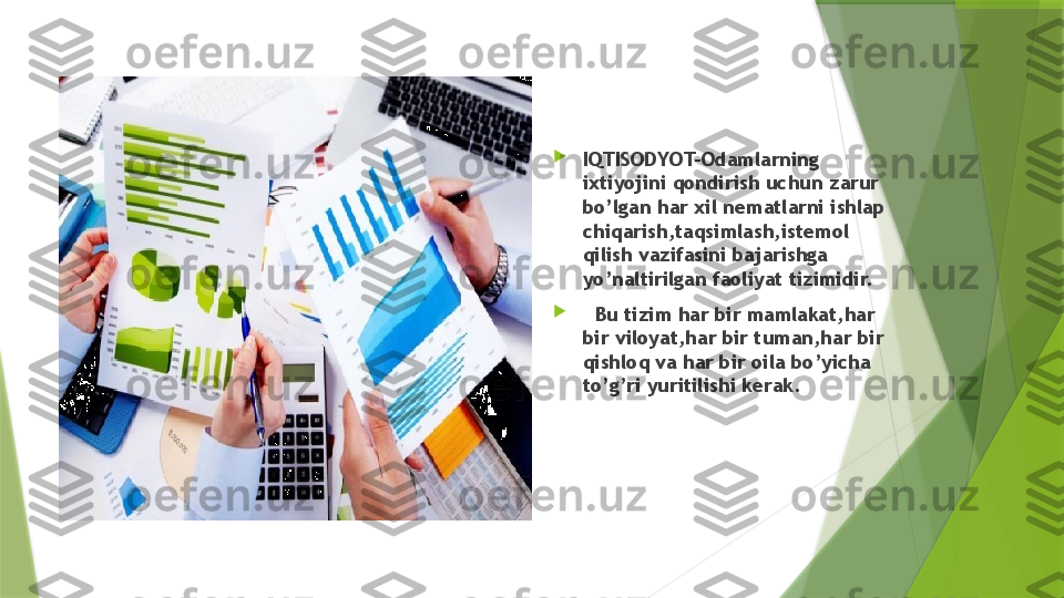 
IQTISODYOT-Odamlarning 
ixtiyojini qondirish uchun zarur 
bo’lgan har xil nematlarni ishlap 
chiqarish,taqsimlash,istemol 
qilish vazifasini bajarishga 
yo’naltirilgan faoliyat tizimidir.

   Bu tizim har bir mamlakat,har 
bir viloyat,har bir tuman,har bir 
qishloq va har bir oila bo’yicha 
to’g’ri yuritilishi kerak.                  