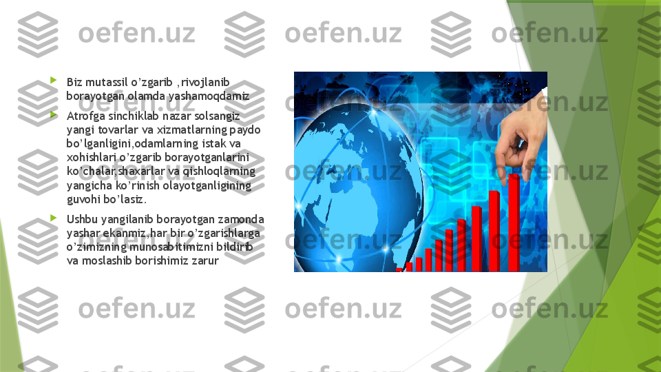 
Biz mutassil o’zgarib ,rivojlanib 
borayotgan olamda yashamoqdamiz

Atrofga sinchiklab nazar solsangiz 
yangi tovarlar va xizmatlarning paydo 
bo’lganligini,odamlarning istak va 
xohishlari o’zgarib borayotganlarini 
ko’chalar,shaxarlar va qishloqlarning 
yangicha ko’rinish olayotganligining 
guvohi bo’lasiz.

Ushbu yangilanib borayotgan zamonda 
yashar ekanmiz,har bir o’zgarishlarga 
o’zimizning munosabitimizni bildirib 
va moslashib borishimiz zarur                  