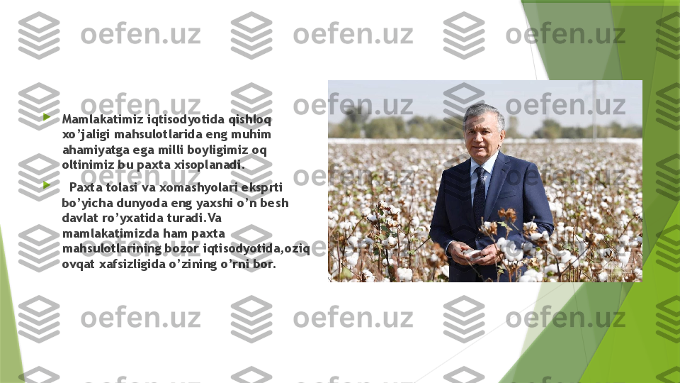 
Mamlakatimiz iqtisodyotida qishloq 
xo’jaligi mahsulotlarida eng muhim 
ahamiyatga ega milli boyligimiz oq 
oltinimiz bu paxta xisoplanadi.

   Paxta tolasi va xomashyolari eksprti 
bo’yicha dunyoda eng yaxshi o’n besh 
davlat ro’yxatida turadi.Va 
mamlakatimizda ham paxta 
mahsulotlarining bozor iqtisodyotida,oziq 
ovqat xafsizligida o’zining o’rni bor.                 