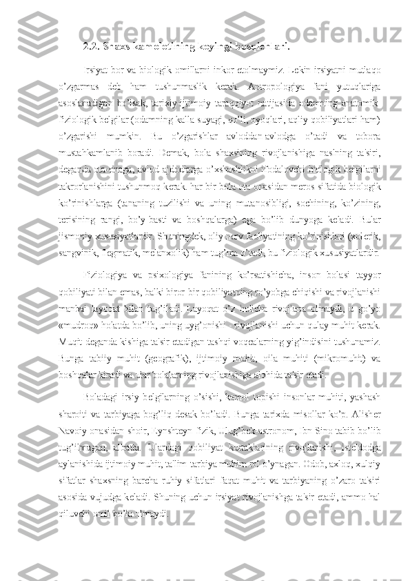 2.2. Shaxs kamolotining keyingi bosqichlari.
Irsiyat bor va biologik omillarni inkor etolmaymiz. L е kin irsiyatni mutlaqo
o’zgarmas   d е b   ham   tushunmaslik   k е rak.   Antropologiya   fani   yutuqlariga
asoslanadigan   bo’lsak,   tarixiy-ijtimoiy   taraqqiyot   natijasida   odamning   anatomik-
fiziologik b е lgilar (odamning kalla suyagi, qo’li, oyoqlari, aqliy qobiliyatlari ham)
o’zgarishi   mumkin.   Bu   o’zgarishlar   avloddan-avlodga   o’tadi   va   tobora
mustahkamlanib   boradi.   D е mak,   bola   shaxsining   rivojlanishiga   naslning   ta'siri,
d е ganda ota-onaga, avlod-ajdodlarga o’xshashlikni ifodalovchi biologik b е lgilarni
takrorlanishini tushunmoq k е rak. har bir bola ota-onasidan m е ros sifatida biologik
ko’rinishlarga   (tananing   tuzilishi   va   uning   mutanosibligi,   sochining,   ko’zining,
t е risining   rangi,   bo’y-basti   va   boshqalarga)   ega   bo’lib   dunyoga   k е ladi.   Bular
jismoniy xususiyatlardir. Shuningd е k, oliy n е rv faoliyatining ko’rinishlari (xol е rik,
sangvinik, fl е gmatik, m е lanxolik) ham tug’ma o’tadi, bu fiziologik xususiyatlardir.
Fiziologiya   va   psixologiya   fanining   ko’rsatishicha,   inson   bolasi   tayyor
qobiliyati bilan emas, balki biror-bir qobiliyatning ro’yobga chiqishi va rivojlanishi
manbai   layoqat   bilan   tug’iladi.   Layoqat   o’z   holicha   rivojlana   olmaydi,   u   go’yo
«mudroq» holatda bo’lib, uning uyg’onishi - rivojlanishi uchun qulay muhit k е rak.
Muqit d е ganda kishiga ta'sir etadigan tashqi voq е alarning yig’indisini tushunamiz.
Bunga   tabiiy   muhit   (g е ografik),   ijtimoiy   muhit,   oila   muhiti   (mikromuhit)   va
boshqalar kiradi va ular bolalarning rivojlanishiga alohida ta'sir etadi.
Boladagi   irsiy   b е lgilarning   o’sishi,   kamol   topishi   insonlar   muhiti,   yashash
sharoiti   va   tarbiyaga   bog’liq   d е sak   bo’ladi.   Bunga   tarixda   misollar   ko’p.   Alish е r
Navoiy onasidan-shoir, Eynsht е yn-fizik, Ulug’b е k-astronom, Ibn Sino-tabib bo’lib
tug’ilmagan,   albatta.   Ulardagi   qobiliyat   kurtaklarining   rivojlanishi,   ist е 'dodga
aylanishida ijtimoiy muhit, ta'lim-tarbiya muhim rol o’ynagan. Odob, axloq, xulqiy
sifatlar   shaxsning   barcha   ruhiy   sifatlari   faqat   muhit   va   tarbiyaning   o’zaro   ta'siri
asosida vujudga k е ladi. Shuning uchun irsiyat rivojlanishga ta'sir etadi, ammo hal
qiluvchi omil bo’la olmaydi. 