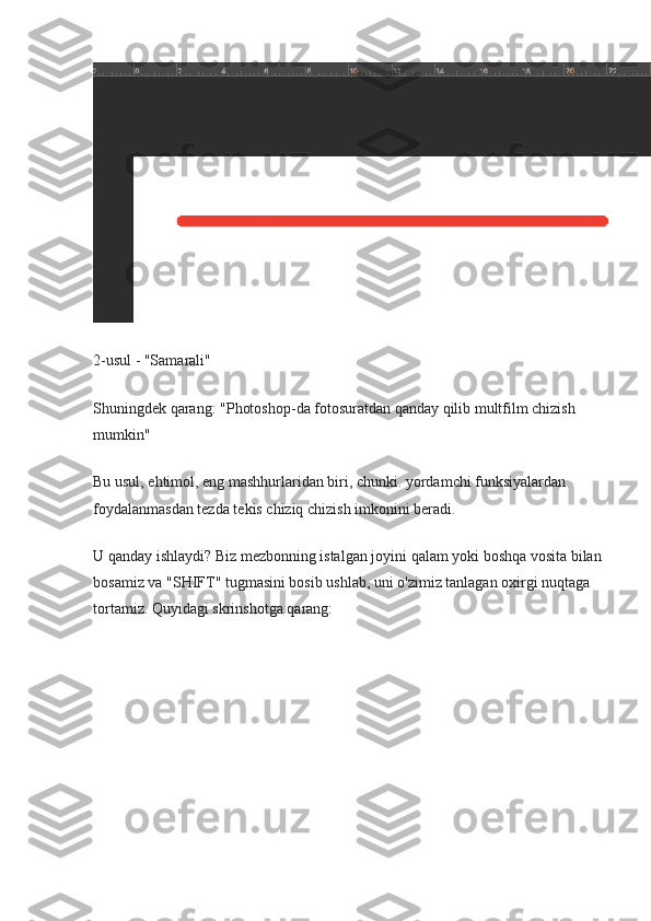 2-usul - "Samarali"
Shuningdek qarang: "Photoshop-da fotosuratdan qanday qilib multfilm chizish 
mumkin"
Bu usul, ehtimol, eng mashhurlaridan biri, chunki. yordamchi funksiyalardan 
foydalanmasdan tezda tekis chiziq chizish imkonini beradi.
U qanday ishlaydi? Biz mezbonning istalgan joyini qalam yoki boshqa vosita bilan
bosamiz va "SHIFT" tugmasini bosib ushlab, uni o'zimiz tanlagan oxirgi nuqtaga 
tortamiz.  Quyidagi skrinshotga qarang: 