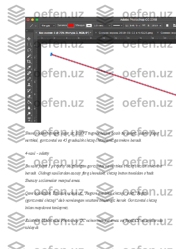 Shuni yodda tutingki, agar siz SHIFT tugmachasini bosib tursangiz, dastur faqat 
vertikal, gorizontal va 45 graduslik chiziq chizishimizga imkon beradi.
4-usul - odatiy
Bu usul faqat 1 px qat'iy belgilangan gorizontal va vertikal chiziq chizish imkonini 
beradi. Oldingi usullardan asosiy farq shundaki, chiziq butun tuvaldan o'tadi. 
Shaxsiy sozlamalar mavjud emas.
Qani boshladik. Tanlash uchun siz "Region (vertikal chiziq)" yoki "Region 
(gorizontal chiziq)" deb nomlangan vositani olishingiz kerak. Gorizontal chiziq 
bilan maydonni tanlaymiz.
Eslatma! Ushbu usul Photoshop CC uchun mavjud emas va faqat CS versiyalarida
ishlaydi. 