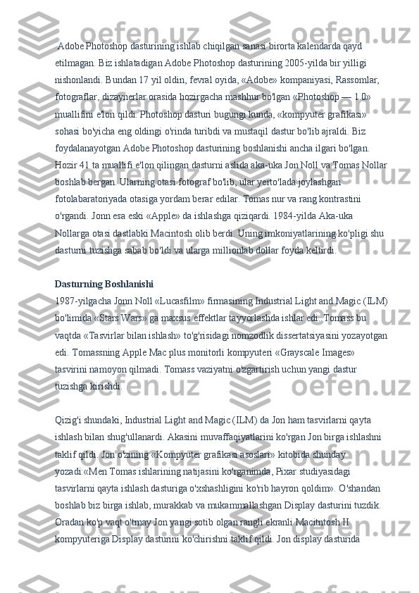  Adobe Photoshop dasturining ishlab chiqilgan sanasi birorta kalendarda qayd 
etilmagan. Biz ishlatadigan Adobe Photoshop dasturining 2005-yilda bir yilligi 
nishonlandi. Bundan 17 yil oldin, fevral oyida, «Adobe» kompaniyasi, Rassomlar, 
fotograflar, dizaynerlar orasida hozirgacha mashhur bo'lgan «Photoshop — 1.0» 
muallifini e'lon qildi. Photoshop dasturi bugungi kunda, «kompyuter grafikasi» 
sohasi bo'yicha eng oldingi o'rinda turibdi va mustaqil dastur bo'lib ajraldi. Biz 
foydalanayotgan Adobe Photoshop dasturining boshlanishi ancha ilgari bo'lgan. 
Hozir 41 ta muallifi e'lon qilingan dasturni aslida aka-uka Jon Noll va Tomas Nollar
boshlab bergan.  Ularning otasi fotograf bo'lib, ular yerto'lada joylashgan 
fotolabaratoriyada otasiga yordam berar edilar. Tomas nur va rang kontrastini 
o'rgandi. Jonn esa eski «Apple» da ishlashga qiziqardi. 1984-yilda Aka-uka 
Nollarga otasi dastlabki Macintosh olib berdi. Uning imkoniyatlarining ko'pligi shu 
dasturni tuzishga sabab bo'ldi va ularga millionlab dollar foyda keltirdi.
Dasturning Boshlanishi
1987-yilgacha Jonn Noll «Lucasfilm» firmasining Industrial Light and Magic (ILM)
bo'limida «Stars Wars» ga maxsus effektlar tayyorlashda ishlar edi. Tomass bu 
vaqtda «Tasvirlar bilan ishlash» to'g'risidagi nomzodlik dissertatsiyasini yozayotgan
edi. Tomassning Apple Mac plus monitorli kompyuteri «Grayscale Images» 
tasvirini namoyon qilmadi. Tomass vaziyatni o'zgartirish uchun yangi dastur 
tuzishga kirishdi.
Qizig'i shundaki, Industrial Light and Magic (ILM) da Jon ham tasvirlarni qayta 
ishlash bilan shug'ullanardi. Akasini muvaffaqiyatlarini ko'rgan Jon birga ishlashni 
taklif qildi. Jon o'zining «Kompyuter grafikasi asoslari» kitobida shunday 
yozadi:«Men Tomas ishlarining natijasini ko'rganimda, Pixar studiyasidagi 
tasvirlarni qayta ishlash dasturiga o'xshashligini ko'rib hayron qoldim». O'shandan 
boshlab biz birga ishlab, murakkab va mukammallashgan Display dasturini tuzdik. 
Oradan ko'p vaqt o'tmay Jon yangi sotib olgan rangli ekranli Macitntosh II 
kompyuteriga Display dasturini ko'chirishni taklif qildi. Jon display dasturida  