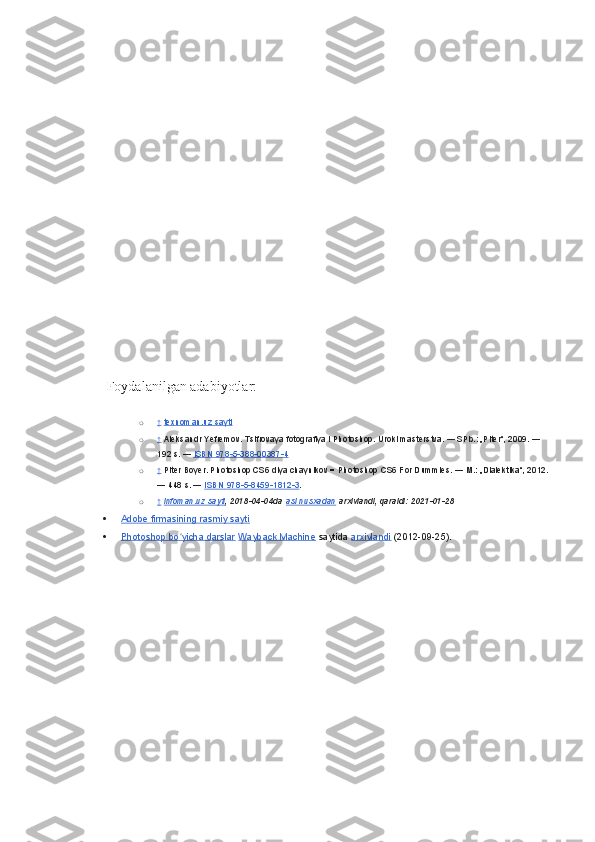  Foydalanilgan adabiyotlar:
o ↑     texnoman.uz sayti
o ↑     Aleksandr Yefremov. Tsifrovaya fotografiya i Photoshop.  Uroki masterstva. — SPb.: „Piter“, 2009. — 
192 s. —   ISBN        978-5-388-00387-4   
o ↑     Piter Boyer. Photoshop CS6 dlya chaynikov = Photoshop CS6 For Dummies. — M.: „Dialektika“, 2012. 
— 448 s. —   ISBN        978-5-8459-1812-3    .
o ↑     infoman.uz sayti , 2018-04-04da   asl nusxadan   arxivlandi , qaraldi:   2021-01-28
 Adobe firmasining rasmiy sayti   
 Photoshop bo yicha darslarʻ      Wayback Machine   saytida   arxivlandi   (2012-09-25). 