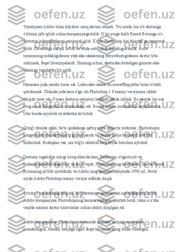 Yaxshiyam Adobe bilan kelishuv uzoq davom etmadi. Tez orada Jon o'z dasturiga 
e'tiborni jalb qilish uchun kompaniyaga keldi. U bu yerga kelib Rassel Brounga o'z 
dasturini imkoniyatlarini namoyish qildi. Keyin Photoshop Art-director ga namoyish
etildi. Direktorga ma'qul bo'ldi va tezda sotib olish kerakligini aytdi. Aobe 
tomonining soddaligidanmi yoki aka-ukalarning ehtiyotkorligidanmi dastur to'la 
sotilmadi, faqat litsenziyalandi. Shuning uchun, dasturdan keladigan gonorar aka-
ukalarga tegishli bo'lib qoldi.
Hammasi juda yaxshi borar edi. Lekin aka-ukalar bu muvaffaqiyatlar bilan to'xtab 
qolishmadi. Oldinda juda ham o'gir ish-Photoshop 1.0 rasmiy versiyasini ishlab 
chiqish turar edi. Tomas dasturni natijaviy kodlash ustida ishladi. Bu vaqtda Jon esa 
Plug-ins ni kengaytirish ustida ishlar edi. Bu esa Adobe xodimlarini hayratlantirdi. 
Ular bunda ayyorlik va aldashni ko'rishdi.
Qizig'i shunda ediki, ba'zi qoidalarga qattiq rioya qiluvchi xodimlar, Photoshopni 
kengaytirish standartlarga to'g'ri kelmaydi va yaxshi natija bermaydi deb fikr 
bildirishdi. Boshqalar esa, uni to'g'ri ishlatish ko'p foyda berishini aytishdi.
Dasturni tugatishni oxirgi bosqichlarida ham Tomas uni o'zgartirish va 
mukammallashtirishga vaqt va kuch topdi. Photoshopning tarafdorlari Jon va Rassel
Brounning qo'llab quvatlashi va Adobe ning qarorlari natijasida 1990-yil, fevral 
oyida Adobe Photshop rasmiy versiya sifatida chiqdi.
So'zsiz 1-versiyaning chiqishi, ko'p xatolarga qaramasdan muvaffaqiyatli bo'ldi. 
Adobe kompaniyasi Photoshopning hammabopligini isbotlab berdi, lekin u o'sha 
vaqtda maxsus dastur tuzuvchilar uchun ishlab chiqilgna edi.
Adobe kompaniyasi: Photoshop yordamida shunday natijaga erishishish 
mumkinligini, bunday natijaga ilgari faqat bir necha ming dollar turadigan  