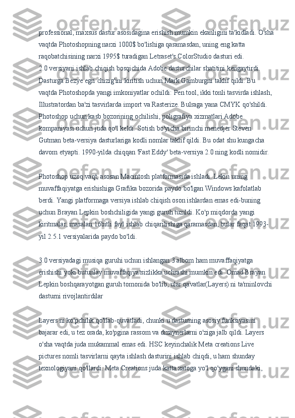 professional, maxsus dastur asosidagina erishish mumkin ekanligini ta'kidladi. O'sha
vaqtda Photoshopning narxi 1000$ bo'lishiga qaramasdan, uning eng katta 
raqobatchisining narxi 1995$ turadigan Letraset's ColorStudio dasturi edi.
2.0 versiyani ishlab chiqish bosqichida Adobe dasturchilar shatitini kengaytirdi. 
Dasturga Bezye egri chizig'ini kiritish uchun Mark Gamburgni taklif qildi. Bu 
vaqtda Photoshopda yangi imkoniyatlar ochildi: Pen tool, ikki tonli tasvirda ishlash, 
Illustratordan ba'zi tasvirlarda import va Rasterize. Bulraga yana CMYK qo'shildi. 
Photoshop uchun kasb bozorining ochilishi, poligrafiya xizmatlari Adobe 
kompaniyasi uchun juda qo'l keldi. Sotish bo'yicha birinchi menedjer Steven 
Gutman beta-versiya dasturlariga kodli nomlar taklif qildi. Bu odat shu kungacha 
davom etyapti. 1990-yilda chiqqan 'Fast Eddy' beta-versiya 2.0 ning kodli nomidir.
Photoshop uzoq vaqt, asosan Macintosh platformasida ishladi. Lekin uning 
muvaffaqiyatga erishishiga Grafika bozorida paydo bo'lgan Windows kafolatlab 
berdi. Yangi platformaga versiya ishlab chiqish oson ishlardan emas edi-buning 
uchun Brayan Lepkin boshchiligida yangi guruh tuzildi. Ko'p miqdorda yangi 
kiritmalar, masalan 16bitli fayl ishlab chiqarilishiga qaramasdan, bular faqat 1993-
yil 2.5.1 versiyalarida paydo bo'ldi.
3.0 versiyadagi musiqa guruhi uchun ishlangan 3 albom ham muvaffaqiyatga 
erishishi yoki butunlay muvaffaqiyatsizlikka uchrashi mumkin edi. Omad Brayan 
Lepkin boshqarayotgan guruh tomonida bo'lib, ular qavatlar(Layers) ni ta'minlovchi 
dasturni rivojlantirdilar
Layers ni ko'pchilik qo'llab-quvatladi, chunki u dasturning asosiy funksiyasini 
bajarar edi, u tez orada, ko'pgina rassom va dizaynerlarni o'ziga jalb qildi. Layers 
o'sha vaqtda juda mukammal emas edi. HSC keyinchalik Meta creations Live 
pictures nomli tasvirlarni qayta ishlash dasturini ishlab chiqdi, u ham shunday 
texnologiyani qo'llardi. Meta Creations juda katta xatoga yo'l qo'ygani shundaki,  