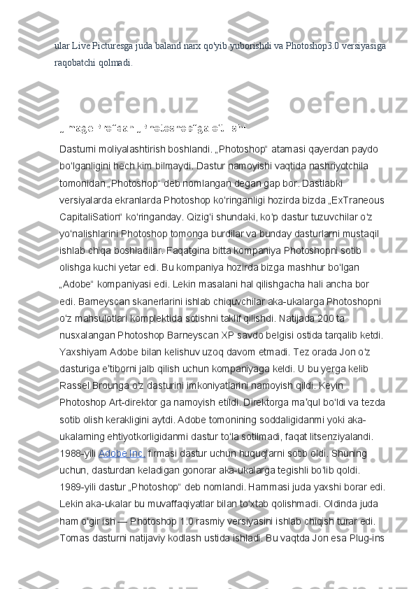 ular Live Picturesga juda baland narx qo'yib yuborishdi va Photoshop3.0 versiyasiga
raqobatchi qolmadi.
„Image Pro“dan „Photoshop“ga o tilishiʻ
Dasturni moliyalashtirish boshlandi. „Photoshop“ atamasi qayerdan paydo 
bo lganligini hech kim bilmaydi. Dastur namoyishi vaqtida nashriyotchila 	
ʻ
tomonidan „Photoshop“ deb nomlangan degan gap bor. Dastlabki 
versiyalarda ekranlarda Photoshop ko ringanligi hozirda bizda „ExTraneous	
ʻ
CapitaliSation“ ko ringanday. Qizig i shundaki, ko p dastur tuzuvchilar o z 	
ʻ ʻ ʻ ʻ
yo nalishlarini Photoshop tomonga burdilar va bunday dasturlarni mustaqil 	
ʻ
ishlab chiqa boshladilar. Faqatgina bitta kompaniya Photoshopni sotib 
olishga kuchi yetar edi. Bu kompaniya hozirda bizga mashhur bo lgan 	
ʻ
„Adobe“ kompaniyasi edi. Lekin masalani hal qilishgacha hali ancha bor 
edi. Barneyscan skanerlarini ishlab chiquvchilar aka-ukalarga Photoshopni 
o z mahsulotlari komplektida sotishni taklif qilishdi. Natijada 200 ta 	
ʻ
nusxalangan Photoshop Barneyscan XP savdo belgisi ostida tarqalib ketdi. 
Yaxshiyam Adobe bilan kelishuv uzoq davom etmadi. Tez orada Jon o z 	
ʻ
dasturiga e tiborni jalb qilish uchun kompaniyaga keldi. U bu yerga kelib 	
ʼ
Rassel Brounga o z dasturini imkoniyatlarini namoyish qildi. Keyin 	
ʻ
Photoshop Art-direktor ga namoyish etildi. Direktorga ma qul bo ldi va tezda	
ʼ ʻ
sotib olish kerakligini aytdi. Adobe tomonining soddaligidanmi yoki aka-
ukalarning ehtiyotkorligidanmi dastur to la sotilmadi, faqat litsenziyalandi. 	
ʻ
1988-yili   Adobe Inc.   firmasi dastur uchun huquqlarni sotib oldi. Shuning 
uchun, dasturdan keladigan gonorar aka-ukalarga tegishli bo lib qoldi. 	
ʻ
1989-yili dastur „Photoshop“ deb nomlandi. Hammasi juda yaxshi borar edi.
Lekin aka-ukalar bu muvaffaqiyatlar bilan to xtab qolishmadi. Oldinda juda 	
ʻ
ham o gir ish	
ʻ   — Photoshop 1.0 rasmiy versiyasini ishlab chiqish turar edi. 
Tomas dasturni natijaviy kodlash ustida ishladi. Bu vaqtda Jon esa Plug-ins 