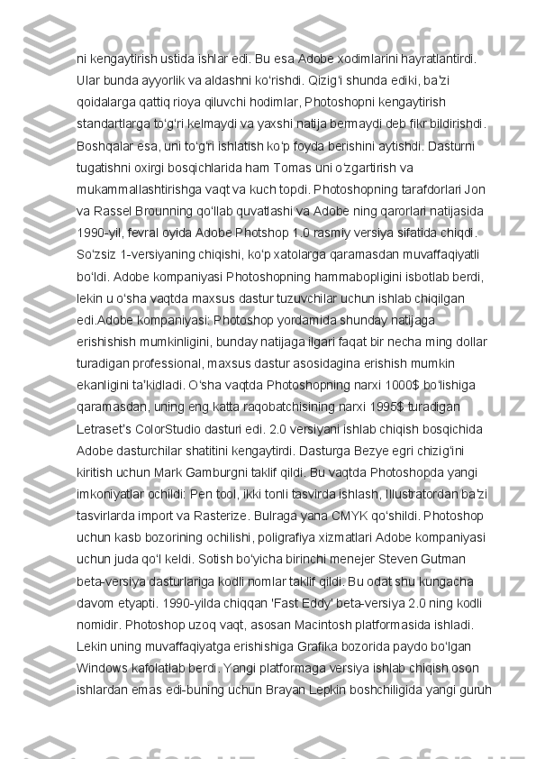 ni kengaytirish ustida ishlar edi. Bu esa Adobe xodimlarini hayratlantirdi. 
Ular bunda ayyorlik va aldashni ko rishdi. Qizig i shunda ediki, ba zi ʻ ʻ ʼ
qoidalarga qattiq rioya qiluvchi hodimlar, Photoshopni kengaytirish 
standartlarga to g ri kelmaydi va yaxshi natija bermaydi deb fikr bildirishdi. 	
ʻ ʻ
Boshqalar esa, uni to g ri ishlatish ko p foyda berishini aytishdi. Dasturni 	
ʻ ʻ ʻ
tugatishni oxirgi bosqichlarida ham Tomas uni o zgartirish va 	
ʻ
mukammallashtirishga vaqt va kuch topdi. Photoshopning tarafdorlari Jon 
va Rassel Brounning qo llab quvatlashi va Adobe ning qarorlari natijasida 	
ʻ
1990-yil, fevral oyida Adobe Photshop 1.0 rasmiy versiya sifatida chiqdi. 
So zsiz 1-versiyaning chiqishi, ko p xatolarga qaramasdan muvaffaqiyatli 	
ʻ ʻ
bo ldi. Adobe kompaniyasi Photoshopning hammabopligini isbotlab berdi, 
ʻ
lekin u o sha vaqtda maxsus dastur tuzuvchilar uchun ishlab chiqilgan 	
ʻ
edi.Adobe kompaniyasi: Photoshop yordamida shunday natijaga 
erishishish mumkinligini, bunday natijaga ilgari faqat bir necha ming dollar 
turadigan professional, maxsus dastur asosidagina erishish mumkin 
ekanligini ta kidladi. O sha vaqtda Photoshopning narxi 1000$ bo lishiga 	
ʼ ʻ ʻ
qaramasdan, uning eng katta raqobatchisining narxi 1995$ turadigan 
Letraset s ColorStudio dasturi edi. 2.0 versiyani ishlab chiqish bosqichida 	
ʼ
Adobe dasturchilar shatitini kengaytirdi. Dasturga Bezye egri chizig ini 	
ʻ
kiritish uchun Mark Gamburgni taklif qildi. Bu vaqtda Photoshopda yangi 
imkoniyatlar ochildi: Pen tool, ikki tonli tasvirda ishlash, Illustratordan ba zi 	
ʼ
tasvirlarda import va Rasterize. Bulraga yana CMYK qo shildi. Photoshop 	
ʻ
uchun kasb bozorining ochilishi, poligrafiya xizmatlari Adobe kompaniyasi 
uchun juda qo l keldi. Sotish bo yicha birinchi menejer Steven Gutman 	
ʻ ʻ
beta-versiya dasturlariga kodli nomlar taklif qildi. Bu odat shu kungacha 
davom etyapti. 1990-yilda chiqqan 'Fast Eddy' beta-versiya 2.0 ning kodli 
nomidir. Photoshop uzoq vaqt, asosan Macintosh platformasida ishladi. 
Lekin uning muvaffaqiyatga erishishiga Grafika bozorida paydo bo lgan 	
ʻ
Windows kafolatlab berdi. Yangi platformaga versiya ishlab chiqish oson 
ishlardan emas edi-buning uchun Brayan Lepkin boshchiligida yangi guruh  