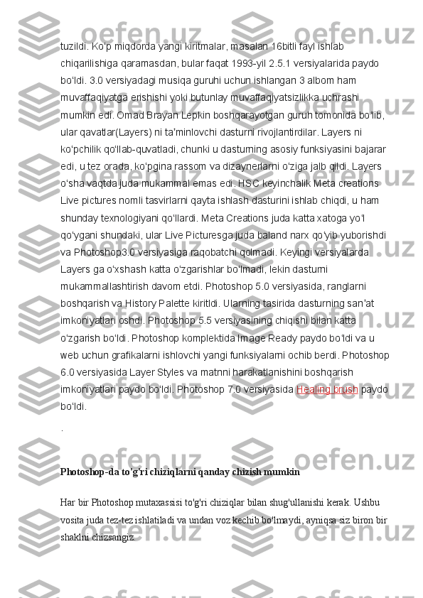 tuzildi. Ko p miqdorda yangi kiritmalar, masalan 16bitli fayl ishlab ʻ
chiqarilishiga qaramasdan, bular faqat 1993-yil 2.5.1 versiyalarida paydo 
bo ldi. 3.0 versiyadagi musiqa guruhi uchun ishlangan 3 albom ham 	
ʻ
muvaffaqiyatga erishishi yoki butunlay muvaffaqiyatsizlikka uchrashi 
mumkin edi. Omad Brayan Lepkin boshqarayotgan guruh tomonida bo lib, 	
ʻ
ular qavatlar(Layers) ni ta minlovchi dasturni rivojlantirdilar. Layers ni 	
ʼ
ko pchilik qo llab-quvatladi, chunki u dasturning asosiy funksiyasini bajarar 	
ʻ ʻ
edi, u tez orada, ko pgina rassom va dizaynerlarni o ziga jalb qildi. Layers 	
ʻ ʻ
o sha vaqtda juda mukammal emas edi. HSC keyinchalik Meta creations 	
ʻ
Live pictures nomli tasvirlarni qayta ishlash dasturini ishlab chiqdi, u ham 
shunday texnologiyani qo llardi. Meta Creations juda katta xatoga yo l 	
ʻ ʻ
qo ygani shundaki, ular Live Picturesga juda baland narx qo yib yuborishdi 	
ʻ ʻ
va Photoshop3.0 versiyasiga raqobatchi qolmadi. Keyingi versiyalarda 
Layers ga o xshash katta o zgarishlar bo lmadi, lekin dasturni 	
ʻ ʻ ʻ
mukammallashtirish davom etdi. Photoshop 5.0 versiyasida, ranglarni 
boshqarish va History Palette kiritldi. Ularning tasirida dasturning san at 	
ʼ
imkoniyatlari oshdi. Photoshop 5.5 versiyasining chiqishi bilan katta 
o zgarish bo ldi. Photoshop komplektida Image Ready paydo bo ldi va u 	
ʻ ʻ ʻ
web uchun grafikalarni ishlovchi yangi funksiyalarni ochib berdi. Photoshop 
6.0 versiyasida Layer Styles va matnni harakatlanishini boshqarish 
imkoniyatlari paydo bo ldi. Photoshop 7.0 versiyasida	
ʻ   Healing brush   paydo 
bo ldi.	
ʻ
.
Photoshop-da to'g'ri chiziqlarni qanday chizish mumkin
Har bir Photoshop mutaxassisi to'g'ri chiziqlar bilan shug'ullanishi kerak. Ushbu 
vosita juda tez-tez ishlatiladi va undan voz kechib bo'lmaydi, ayniqsa siz biron bir 
shaklni chizsangiz. 