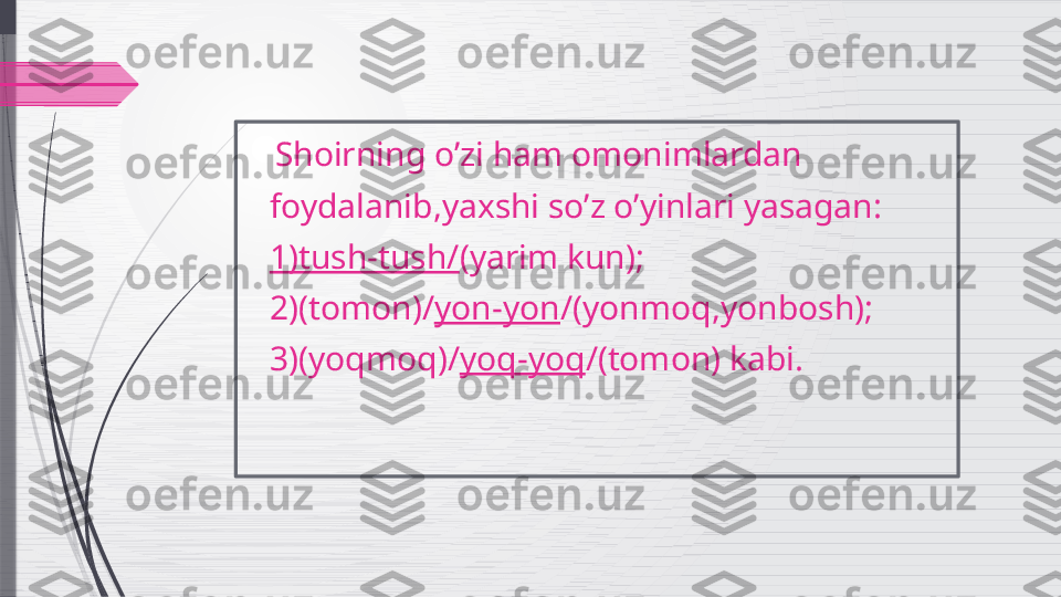     Shoirning o’zi ham omonimlardan   
    foydalanib,yaxshi so’z o’yinlari yasagan:
    1)tush-tush/ (yarim kun);
    2)(tomon)/ yon-yon /(yonmoq,yonbosh); 
    3)(yoqmoq)/ yoq-yoq /(tomon) kabi.
                 