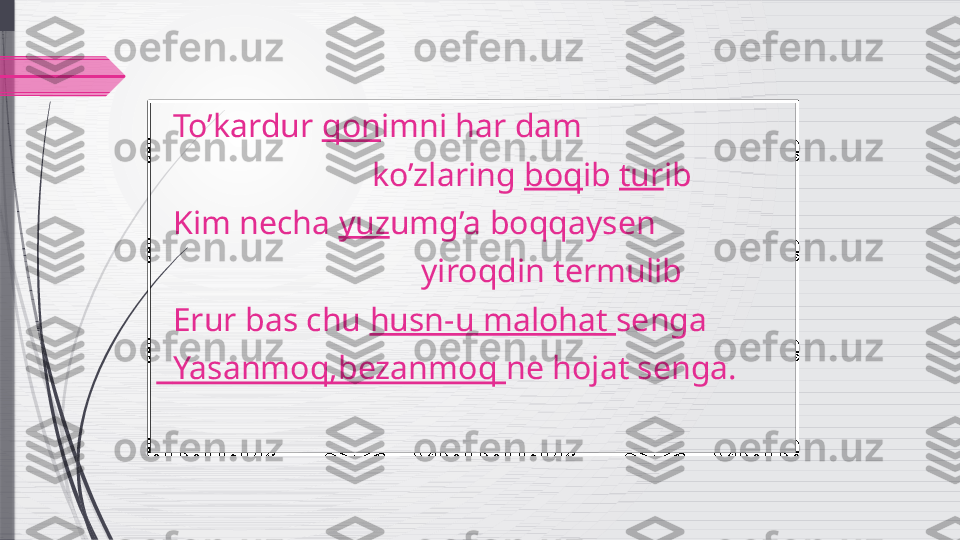    To’kardur  qon imni har dam  
                           ko’zlaring  boq ib  tur ib
   Kim necha  yuz umg’a boqqaysen 
                                 yiroqdin termulib
   Erur bas chu  husn-u malohat  senga
   Yasanmoq,bezanmoq  ne hojat senga.              