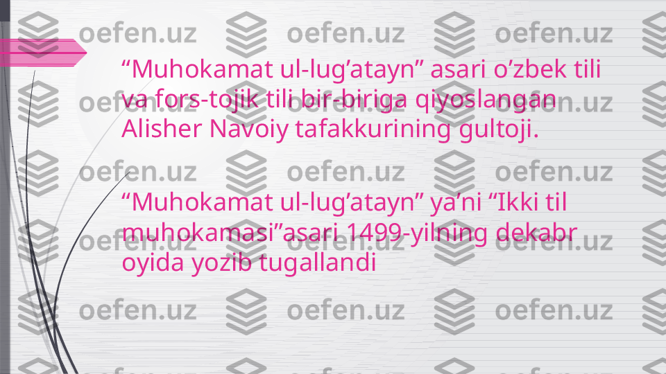 “ Muhokamat ul-lug’atayn” asari o’zbek tili 
va fors-tojik tili bir-biriga qiyoslangan 
Alisher Navoiy tafakkurining gultoji.
“ Muhokamat ul-lug’atayn” ya’ni “Ikki til 
muhokamasi”asari 1499-yilning dekabr 
oyida yozib tugallandi              